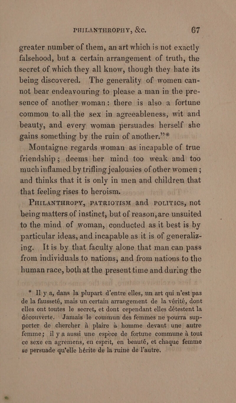 greater number of them, an art which is not exactly falsehood, but a certain arrangement of truth, the secret of which they all know, though they hate its being discovered. The generality of women can- not bear endeavouring to please a man in the pre- sence of another woman: there is also a fortune common to all the sex in agreeableness, wit and beauty, and every woman persuades herself she gains something by the ruin of another.” Montaigne regards woman as incapable of true friendship; deems her mind too weak and too much inflamed by trifling jealousies of other women ; and thinks that it is only in men and children that that feeling rises to heroism. PHILANTHROPY, PATRIOTISM and POLITICS, not being matters of instinct, but of reason, are unsuited to the mind of woman, conducted as it best is by particular ideas, and incapable as it is of generaliz- ing. Itis by that faculty alone that man can pass from individuals to nations, and from nations to the human race, both at the present time and during the * Il y a, dans la plupart d’entre elles, un art qui n’est pas de la fausseté, mais un certain arrangement de la vérité, dont elles ont toutes le secret, et dont cependant elles détestent la découverte. Jamais le commun des femmes ne pourra sup- porter de chercher A plaire a homme devant une autre femme; il ya aussi une espece de fortune commune 4 tout ce sexe en agremens, en esprit, en beauté, et chaque femme se persuade qu'elle hérite de la ruine de l’autre.