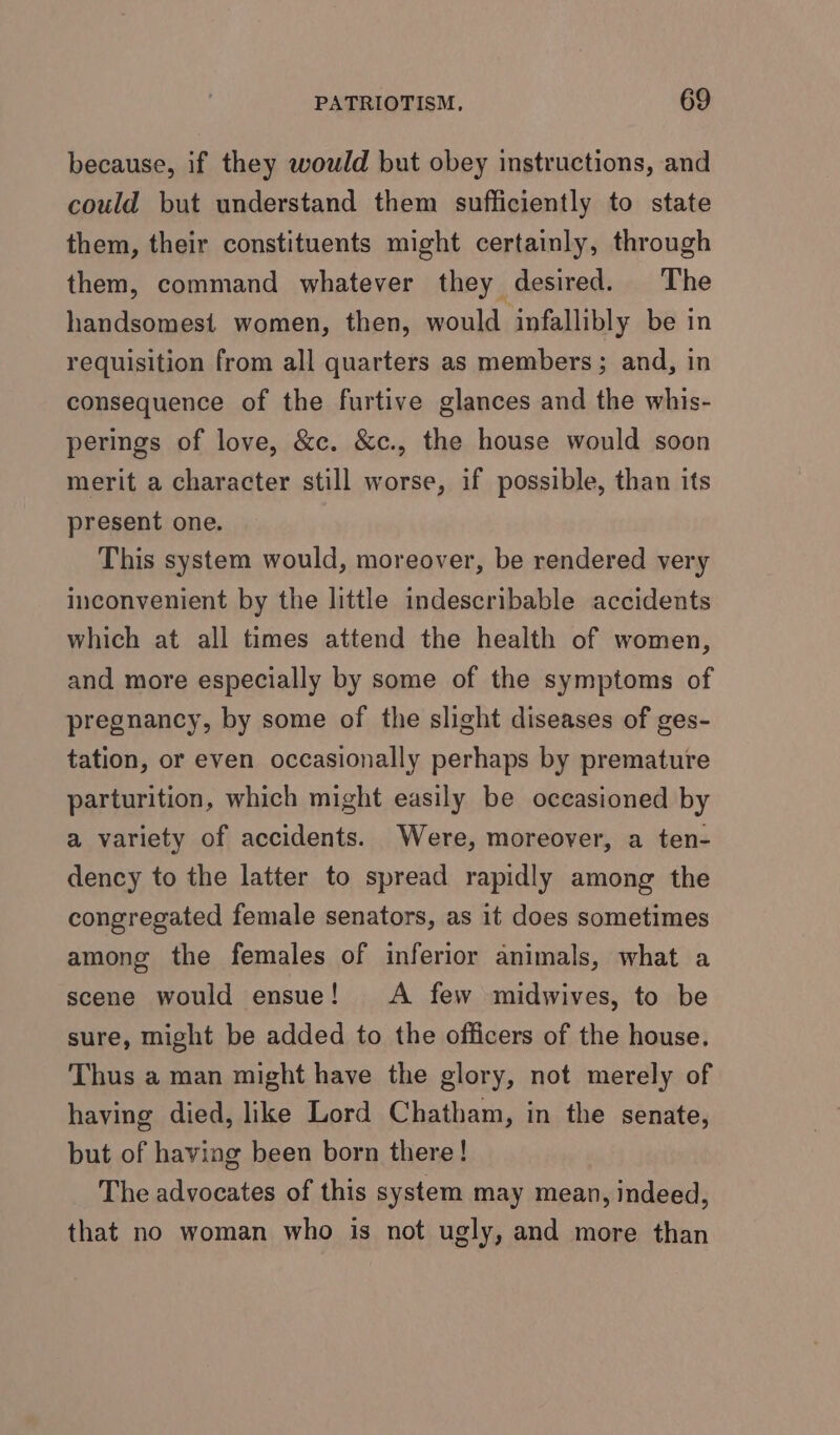 because, if they would but obey instructions, and could but understand them sufficiently to state them, their constituents might certainly, through them, command whatever they desired. The handsomest women, then, would infallibly be in requisition from all quarters as members; and, in consequence of the furtive glances and the whis- perings of love, &amp;c. &amp;c., the house would soon merit a character still worse, if possible, than its present one. This system would, moreover, be rendered very inconvenient by the little indescribable accidents which at all times attend the health of women, and more especially by some of the symptoms of pregnancy, by some of the slight diseases of ges- tation, or even occasionally perhaps by premature parturition, which might easily be occasioned by a variety of accidents. Were, moreover, a ten- dency to the latter to spread rapidly among the congregated female senators, as it does sometimes among the females of inferior animals, what a scene would ensue! A few midwives, to be sure, might be added to the officers of the house. Thus a man might have the glory, not merely of having died, like Lord Chatham, in the senate, but of having been born there! The advocates of this system may mean, indeed, that no woman who is not ugly, and more than