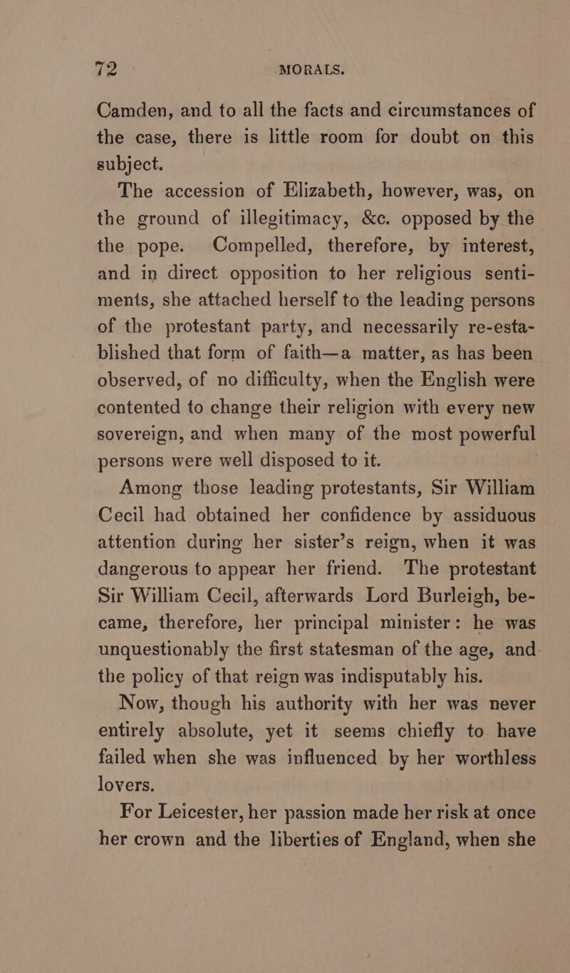 Camden, and to all the facts and circumstances of the case, there is little room for doubt on this subject. The accession of Elizabeth, however, was, on the ground of illegitimacy, &amp;c. opposed by the the pope. Compelled, therefore, by interest, and in direct opposition to her religious senti- ments, she attached herself to the leading persons of the protestant party, and necessarily re-esta- blished that form of faith—a matter, as has been observed, of no difficulty, when the English were contented to change their religion with every new sovereign, and when many of the most powerful persons were well disposed to it. Among those leading protestants, Sir William Cecil had obtained her confidence by assiduous attention during her sister’s reign, when it was dangerous to appear her friend. The protestant Sir William Cecil, afterwards Lord Burleigh, be- came, therefore, her principal minister: he was unquestionably the first statesman of the age, and. the policy of that reign was indisputably his. Now, though his authority with her was never entirely absolute, yet it seems chiefly to have failed when she was influenced by her worthless lovers. For Leicester, her passion made her risk at once her crown and the liberties of England, when she