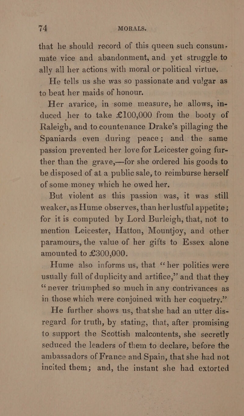 that he should record of this queen such consum- mate vice and abandonment, and yet struggle to ally all her actions with moral or political virtue. He tells us she was so passionate and vulgar as to beat her maids of honour. Her avarice, in some measure, he allows, in- duced her to take £100,000 from the booty of Raleigh, and to countenance Drake’s pillaging the Spaniards even during peace; and the same passion prevented her love for Leicester going fur- ther than the grave,—for she ordered his goods to be disposed of at a public sale, to reimburse herself of some money which he owed her. But violent as this passion was, it was still weaker, as Hume observes, than her lustful appetite; for itis computed by Lord Burleigh, that, not to mention Leicester, Hatton, Mountjoy, and other paramours, the value of her gifts to Essex alone amounted to £300,000. Hume also informs us, that ‘her politics were usually full of duplicity and artifice,” and that they ‘never triumphed so much in any contrivances as in those which were conjoined with her coquetry.” He further shows us, that she had an utter dis- regard for truth, by stating, that, after promising to support the Scottish malcontents, she secretly seduced the leaders of them to declare, before the ambassadors of France and Spain, that she had not incited them; and, the instant she had extorted