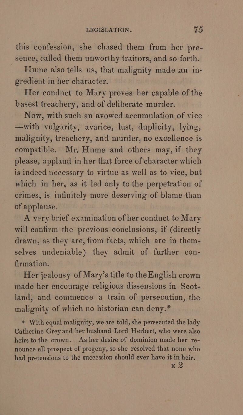 this confession, she chased them from her pre- sence, called them unworthy traitors, and so forth. Hume also tells us, that malignity made an in- gredient in her character. Her conduct to Mary proves her capable of the basest treachery, and of deliberate murder. Now, with such an avowed accumulation of vice —with vulgarity, avarice, lust, duplicity, lying, malignity, treachery, and murder, no excellence is compatible. Mr. Hume and others may, if they please, applaud in her that force of character which is indeed necessary to virtue as well as to vice, but which in her, as it led only to the perpetration of crimes, is infinitely more deserving of blame than of applause. A very brief examination of her conduct to Mary will confirm the previous conclusions, if (directly drawn, as they are, from facts, which are in them- selves undeniable) they admit of further con- firmation. Her jealousy of Mary’s title to the English crown made her encourage religious dissensions in Scot- land, and commence a train of persecution, the malignity of which no historian can deny.* * With equal malignity, we are told, she persecuted the lady Catherine Grey and her husband Lord Herbert, who were also heirs to the crown. As her desire of dominion made her re- nounce all prospect of progeny, so she resolved that none who had pretensions to the succession should ever have it in heir. Eee