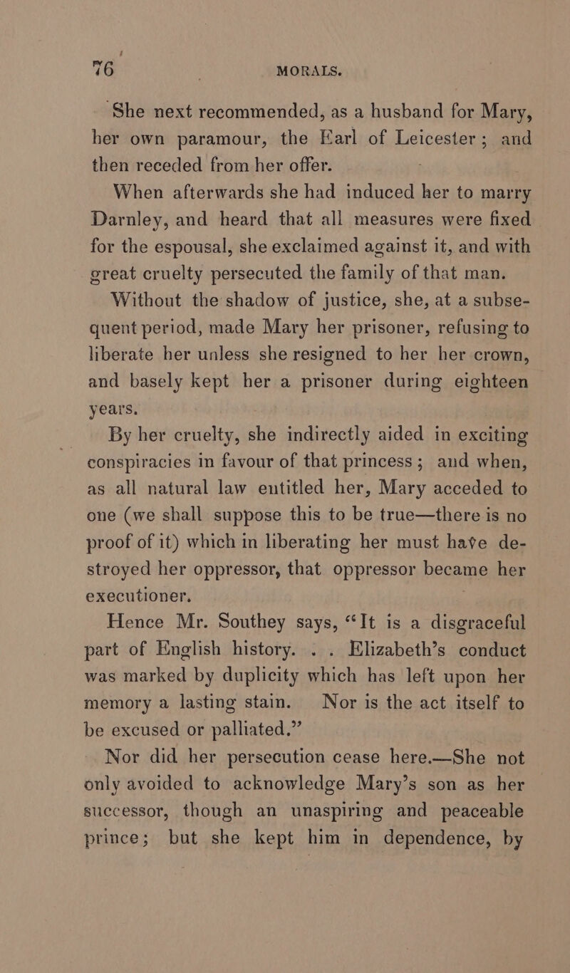 ; 76 MORALS. ‘She next recommended, as a husband for Mary, her own paramour, the Earl of Leicester; and then receded from her offer. When afterwards she had induced her to marry Darnley, and heard that all measures were fixed for the espousal, she exclaimed against it, and with great cruelty persecuted the family of that man. Without the shadow of justice, she, at a subse- quent period, made Mary her prisoner, refusing to liberate her unless she resigned to her her crown, and basely kept her a prisoner during eighteen years, By her cruelty, she indirectly aided in exciting conspiracies in favour of that princess; and when, as all natural law entitled her, Mary acceded to one (we shall suppose this to be true—there is no proof of it) which in liberating her must hate de- stroyed her oppressor, that oppressor begat her executioner. Hence Mr. Southey says, “It is a disgraceful part of English history. . . Elizabeth’s conduct was marked by duplicity which has left upon her memory a lasting stain. Nor is the act itself to be excused or palliated.” Nor did her persecution cease here.—She not only avoided to acknowledge Mary’s son as her successor, though an unaspiring and _ peaceable prince; but she kept him in dependence, by