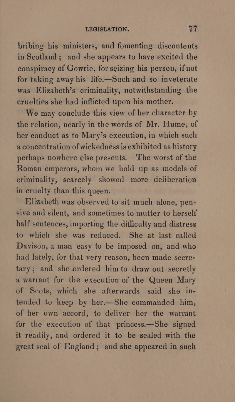 bribing his ministers, and fomenting discontents in Scotland; and she appears to have excited the conspiracy of Gowrie, for seizing his person, if not for taking away his life.—Such and so inveterate was Elizabeth’s criminality, notwithstanding the cruelties she had inflicted upon his mother. We may conclude this view of her character by the relation, nearly in the words of Mr. Hume, of her conduct as to Mary’s execution, in which such a concentration of wickedness is exhibited as history perhaps nowhere else presents. ‘The worst of the Roman emperors, whom we hold up as models of criminality, scarcely showed more deliberation in cruelty than this queen. Elizabeth was observed to sit much alone, pen- sive and silent, and sometimes to mutter to herself half sentences, importing the difficulty and distress to which she was reduced. She at last called Davison, a man easy to be imposed on, and who had lately, for that very reason, been made secre- tary; and she ordered him to draw out secretly a warrant for the execution of the Queen Mary of Scots, which she afterwards said she in- tended to keep by her.—She commanded him, of her own accord, to deliver her the warrant for the execution of that princess.—She signed it readily, and ordered it to be sealed with the great seal of England; and she appeared in such