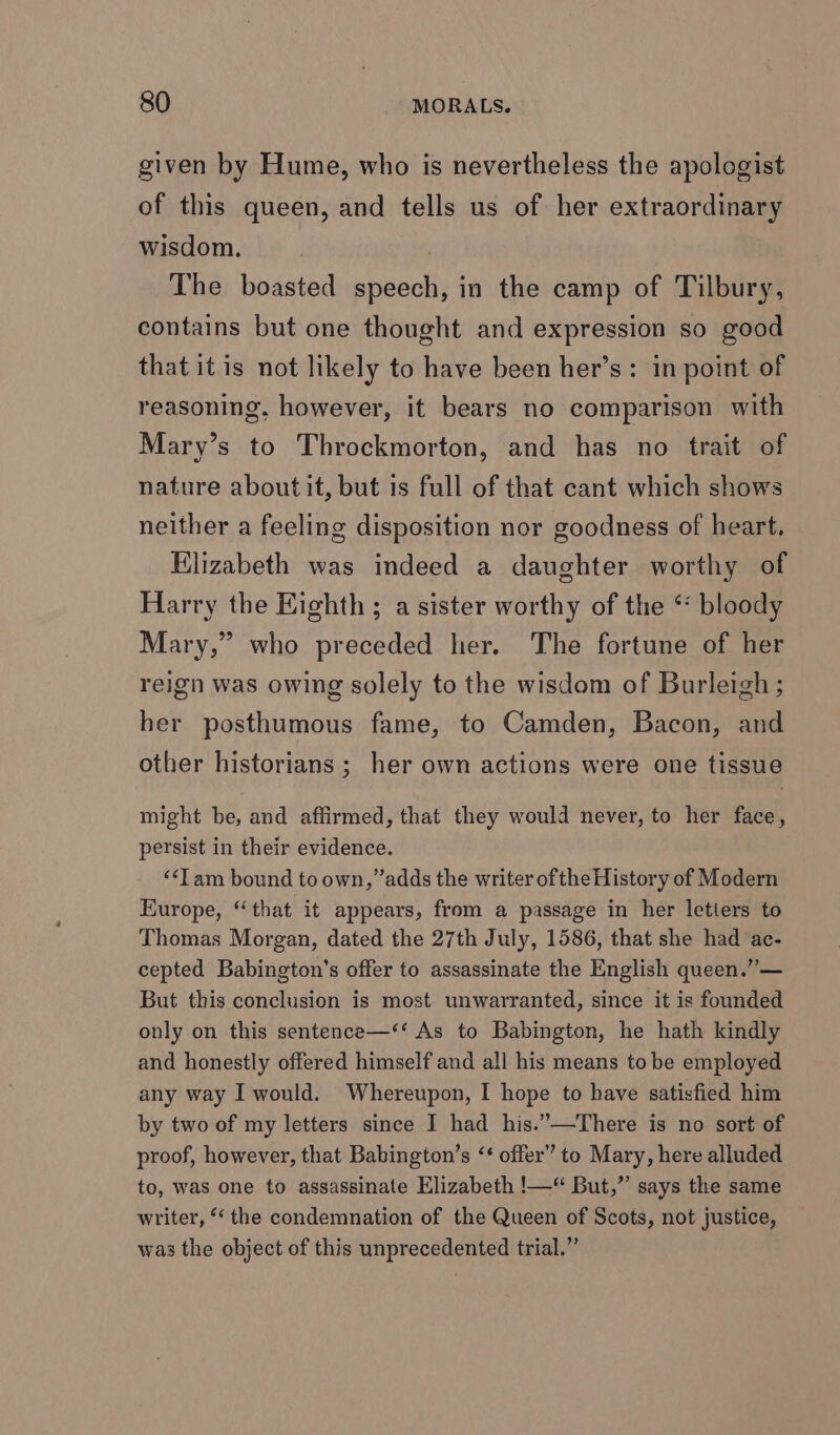 given by Hume, who is nevertheless the apologist of this queen, and tells us of her extraordinary wisdom. The boasted speech, in the camp of Tilbury, contains but one thought and expression so good that itis not likely to have been her’s: in point of reasoning. however, it bears no comparison with Mary’s to Throckmorton, and has no trait of nature about it, but is full of that cant which shows neither a feeling disposition nor goodness of heart, Elizabeth was indeed a daughter worthy of Harry the Kighth ; a sister worthy of the “ bloody Mary,” who preceded her. The fortune of her reign was owing solely to the wisdom of Burleigh; her posthumous fame, to Camden, Bacon, and other historians ; her own actions were one tissue might be, and affirmed, that they would never, to her face, persist in their evidence. “Tam bound to own, ”adds the writer ofthe History of Modern Europe, “that it appears, from a passage in her letters to Thomas Morgan, dated the 27th July, 1586, that she had ac- cepted Babington’s offer to assassinate the English queen.” — But this conclusion is most unwarranted, since it is founded only on this sentence—‘‘ As to Babington, he hath kindly and honestly offered himself and all his means to be employed any way I would. Whereupon, I hope to have satisfied him by two of my letters since I had his.”—There is no sort of proof, however, that Babington’s ‘‘ offer” to Mary, here alluded to, was one to assassinate Elizabeth !—“ But,”’ says the same writer, “‘ the condemnation of the Queen of Scots, not justice, was the object of this unprecedented trial.”