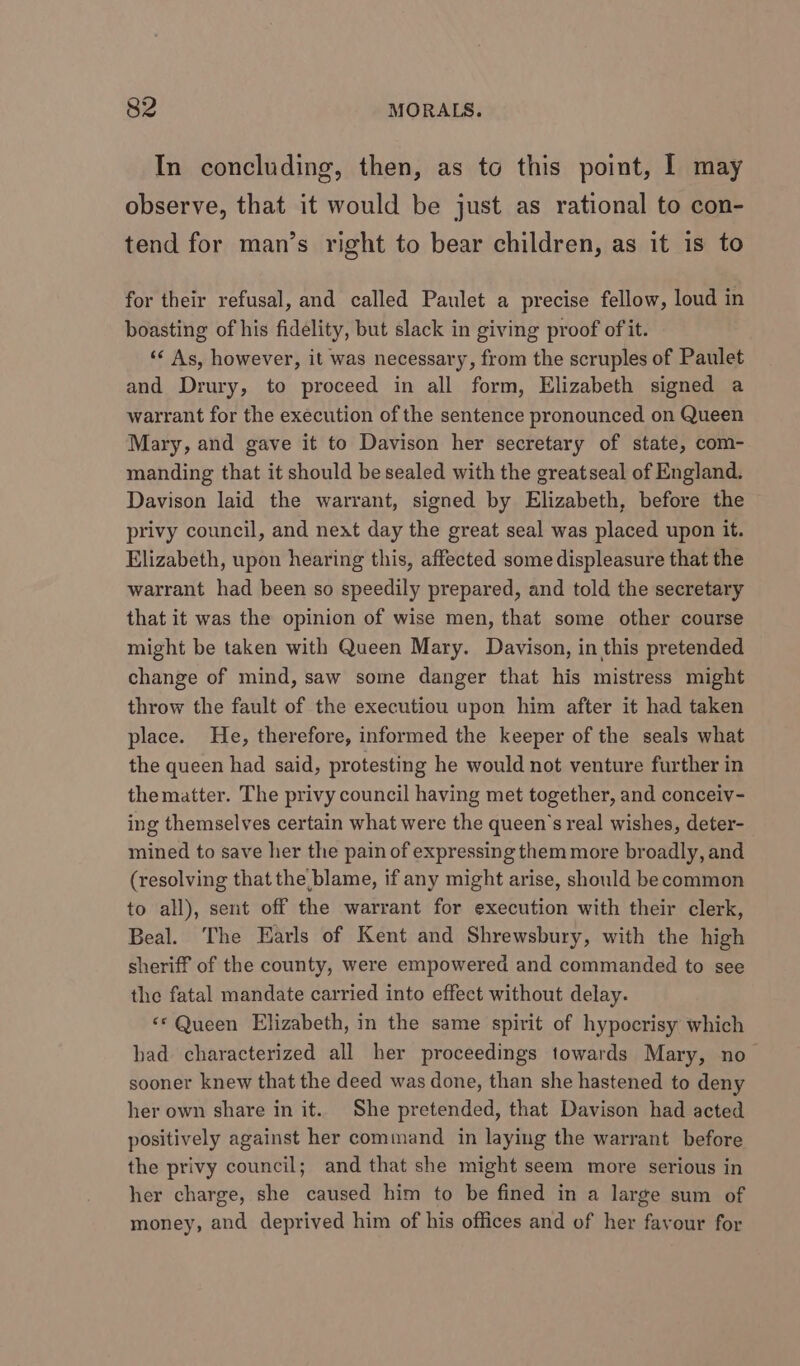 In concluding, then, as to this point, I may observe, that it would be just as rational to con- tend for man’s right to bear children, as it is to for their refusal, and called Paulet a precise fellow, loud in boasting of his fidelity, but slack in giving proof of it. ‘&lt; As, however, it was necessary, from the scruples of Paulet and Drury, to proceed in all form, Elizabeth signed a warrant for the execution of the sentence pronounced on Queen Mary, and gave it to Davison her secretary of state, com- manding that it should be sealed with the greatseal of England. Davison laid the warrant, signed by Elizabeth, before the privy council, and next day the great seal was placed upon it. Elizabeth, upon hearing this, affected some displeasure that the warrant had been so speedily prepared, and told the secretary that it was the opinion of wise men, that some other course might be taken with Queen Mary. Davison, in this pretended change of mind, saw some danger that his mistress might throw the fault of the executiou upon him after it had taken place. He, therefore, informed the keeper of the seals what the queen had said, protesting he would not venture further in the matter. The privy council having met together, and conceiv- ing themselves certain what were the queen's real wishes, deter- mined to save her the pain of expressing them more broadly, and (resolving that the blame, if any might arise, should becommon to all), sent off the warrant for execution with their clerk, Beal. The Earls of Kent and Shrewsbury, with the high sheriff of the county, were empowered and commanded to see the fatal mandate carried into effect without delay. «© Queen Elizabeth, in the same spirit of hypocrisy which had characterized all her proceedings towards Mary, no sooner knew that the deed was done, than she hastened to deny her own share in it. She pretended, that Davison had acted positively against her command in laying the warrant before the privy council; and that she might seem more serious in her charge, she caused him to be fined in a large sum of money, and deprived him of his offices and of her favour for