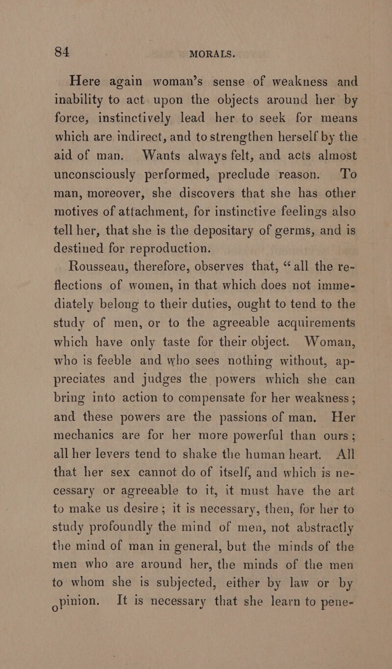 Here again woman’s sense of weakness and inability to act upon the objects around her by force, instinctively lead her to seek for means which are indirect, and to strengthen herself by the aid of man. Wants always felt, and acts almost unconsciously performed, preclude reason. To man, moreover, she discovers that she has other motives of attachment, for instinctive feelings also tell her, that she is the depositary of germs, and is destined for reproduction. Rousseau, therefore, observes that, “all the re- flections of women, in that which does not imme- diately belong to their duties, ought to tend to the study of men, or to the agreeable acquirements which have only taste for their object. Woman, who is feeble and who sees nothing without, ap- preciates and judges the powers which she can bring into action to compensate for her weakness ; and these powers are the passions of man. Her mechanics are for her more powerful than ours; all her levers tend to shake the human heart. All that her sex cannot do of itself, and which is ne-- cessary or agreeable to it, it must have the art to make us desire; it is necessary, then, for her to study profoundly the mind of men, not abstractly the mind of man in general, but the minds of the men who are around her, the minds of the men to whom she is subjected, either by law or by opinion. It is necessary that she learn to pene-