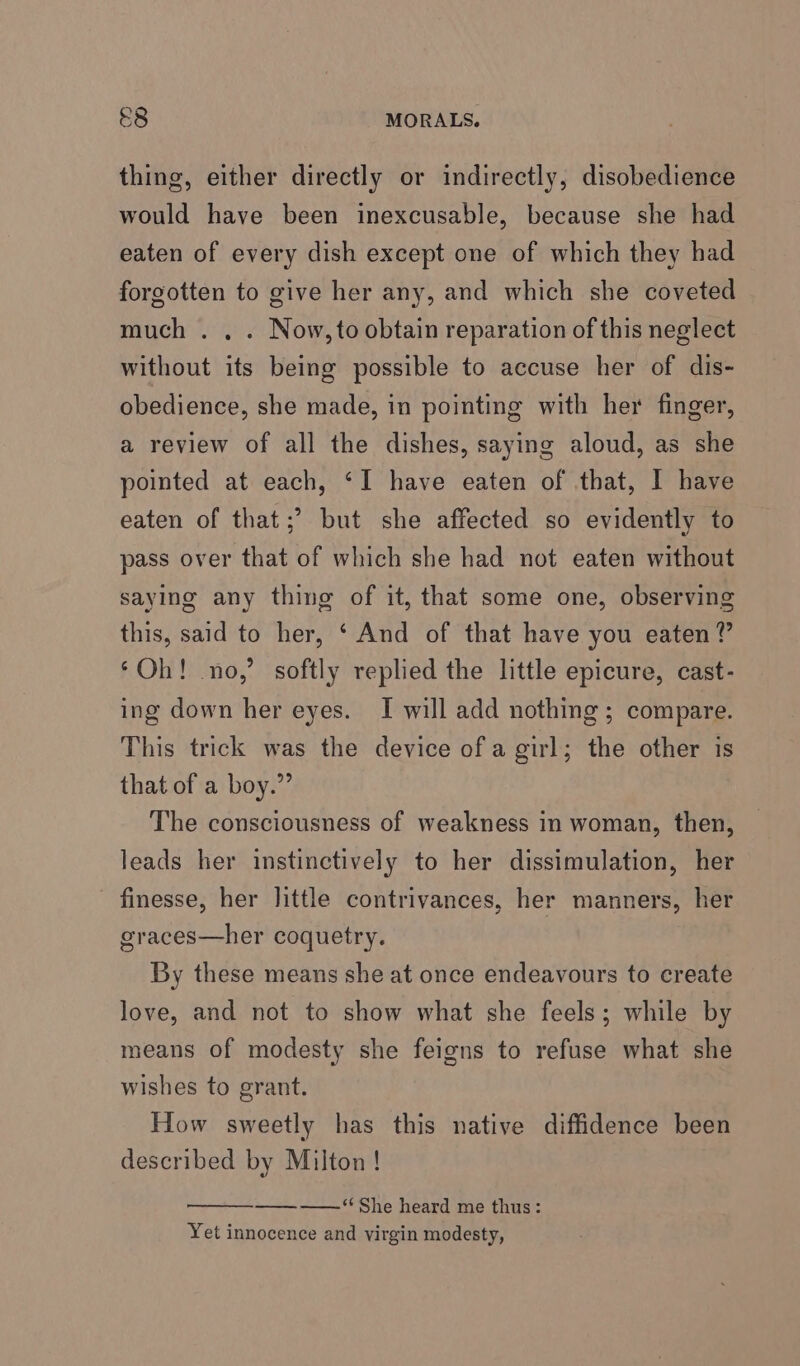 &amp;8 MORALS. thine 5) would have been inexcusable, because she had either directly or indirectly, disobedience eaten of every dish except one of which they had forgotten to give her any, and which she coveted much . . . Now,to obtain reparation of this neglect without its being possible to accuse her of dis- obedience, she made, in pointing with her finger, a review of all the dishes, saying aloud, as she pointed at each, ‘I have eaten of that, I have eaten of that;’ but she affected so evidently to pass over that of which she had not eaten without saying any thing of it, that some one, observing this, said to her, ‘ And of that have you eaten” ‘Oh! no,’ softly replied the little epicure, cast- ing down her eyes. I will add nothing ; compare. This trick was the device ofa girl; the other is that of a boy.” The consciousness of weakness in woman, then, leads her instinctively to her dissimulation, her - finesse, her little contrivances, her manners, her graces—her coquetry. | By these means she at once endeavours to create love, and not to show what she feels; while by means of modesty she feigns to refuse what she wishes to grant. How sweetly has this native diffidence been described by Milton! ——¥‘‘She heard me thus: Yet innocence and virgin modesty,