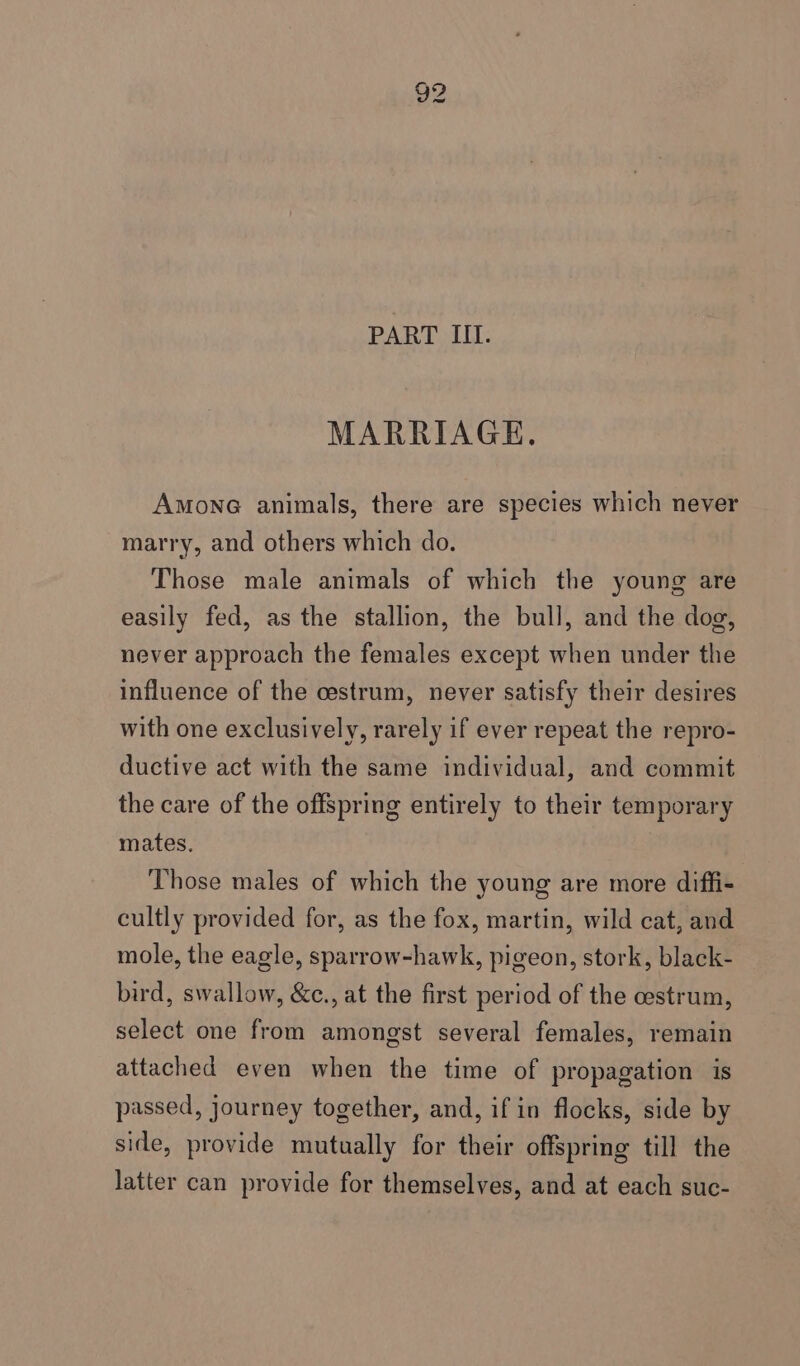 PART III. MARRIAGE. AmMonG animals, there are species which never marry, and others which do. Those male animals of which the young are easily fed, as the stallion, the bull, and the dog, never approach the females except when under the influence of the cestrum, never satisfy their desires with one exclusively, rarely if ever repeat the repro- ductive act with the same individual, and commit the care of the offspring entirely to their temporary mates. Those males of which the young are more diffi- cultly provided for, as the fox, martin, wild cat, and mole, the eagle, sparrow-hawk, pigeon, stork, black- bird, swallow, &amp;c., at the first period of the cestrum, select one from amongst several females, remain attached even when the time of propagation is passed, journey together, and, if in flocks, side by side, provide mutually for their offspring till the latter can provide for themselves, and at each suc-