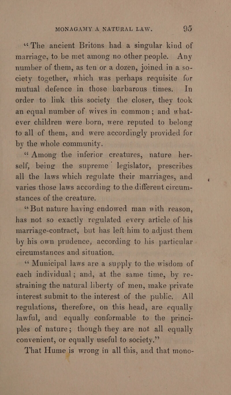 ‘The ancient Britons had a singular kind of marriage, to be met among no other people. Any number of them, as ten or a dozen, joined in a so- ciety together, which was perhaps requisite for mutual defence in those barbarous times. In order to link this society the closer, they took an equal number of wives in common; and what- ever children were born, were reputed to belong to all of them, and were accordingly provided for by the whole community. “Among the inferior creatures, nature her- self, being the supreme legislator, prescribes all the laws which regulate their marriages, and varies those laws according to the different circum- stances of the creature. “‘ But nature having endowed man with reason, has not so exactly regulated every article of his marriage-contract, but has left him to adjust them by his own prudence, according to his particular circumstances and situation. ‘“¢ Municipal laws are a supply to the wisdom of each individual; and, at the same time, by re- straining the natural liberty of men, make private interest submit to the interest of the public. All regulations, therefore, on this head, are equally lawful, and equally conformable to the princi- ples of nature; though they are not all equally convenient, or equally useful to society.” That Hume is wrong in all this, and that mono-