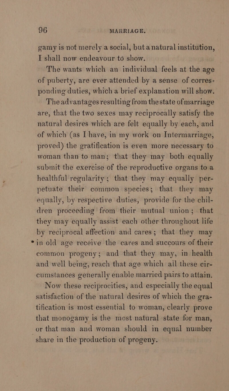 gamy is not merely a social, but a natural institution, I shall now endeavour to show. The wants which an individual feels at the age of puberty, are ever attended by a sense of corres- ponding duties, which a brief explanation will show. The advantages resulting from the state ofmarriage are, that the two sexes may reciprocally satisfy the natural desires which are felt equally by each, and of which (as I have, in my work on Intermarriage, proved) the gratification is even more necessary to woman than to man; that they may both equally submit the exercise of the reproductive organs to a healthful regularity; that they may equally per- petuate their common species; that they may equally, by respective duties, provide for the chil- dren proceeding from their mutual union; that they may equally assist each other throughout life by reciprocal affection and cares; that they may in old age receive the cares and succours of their common progeny; and that they may, in health and well being, reach that age which ail these cir- Now these reciprocities, and especially the equal satisfaction of the natural desires of which the gra- tification is most essential to woman, clearly prove that monogamy is the most natural state for man, or that man and woman should in equal number