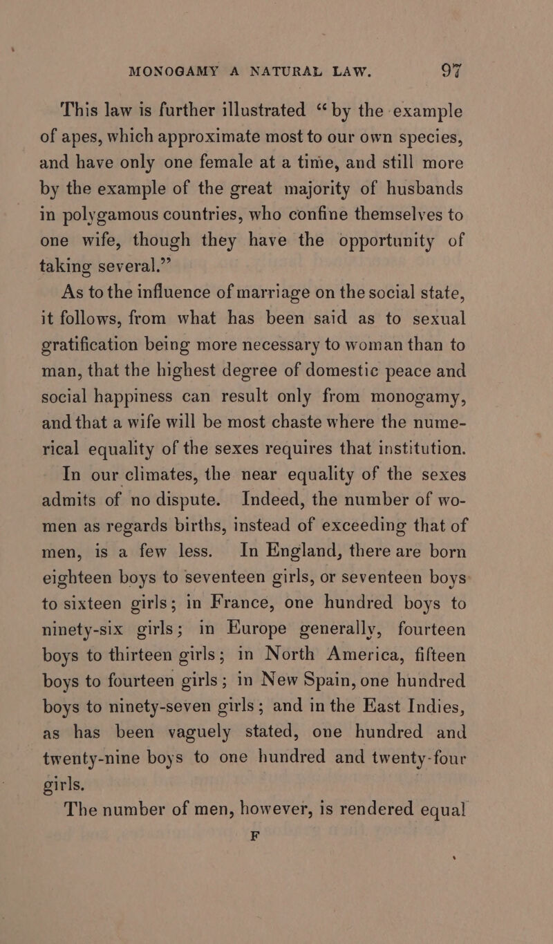 This law is further illustrated “by the example of apes, which approximate most to our own species, and have only one female at a time, and still more by the example of the great majority of husbands in polygamous countries, who confine themselves to one wife, though they have the opportunity of taking several.” As to the influence of marriage on the social state, it follows, from what has been said as to sexual gratification being more necessary to woman than to man, that the highest degree of domestic peace and social happiness can result only from monogamy, and that a wife will be most chaste where the nume- rical equality of the sexes requires that institution. In our climates, the near equality of the sexes admits of nodispute. Indeed, the number of wo- men as regards births, instead of exceeding that of men, is a few less. In England, there are born eighteen boys to seventeen girls, or seventeen boys: to sixteen girls; in France, one hundred boys to ninety-six girls; in Europe generally, fourteen boys to thirteen girls; in North America, fifteen boys to fourteen girls; in New Spain, one hundred boys to ninety-seven girls; and in the East Indies, as has been vaguely stated, one hundred and twenty-nine boys to one hundred and twenty-four girls. | The number of men, however, is rendered equal F