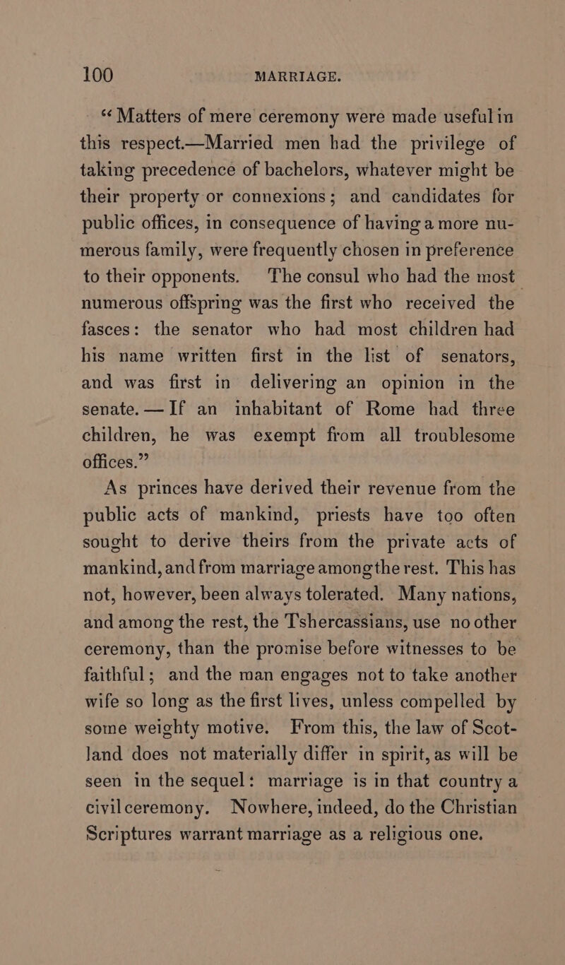 *“¢ Matters of mere ceremony were made useful in this respect—Married men had the privilege of taking precedence of bachelors, whatever might be their property or connexions; and candidates for public offices, in consequence of having a more nu- merous family, were frequently chosen in preference to their opponents. The consul who had the most numerous offspring was the first who received the fasces: the senator who had most children had his name written first in the list of senators, and was first in delivering an opinion in the senate. —If an inhabitant of Rome had three children, he was exempt from all troublesome offices.” As princes have derived their revenue from the public acts of mankind, priests have too often sought to derive theirs from the private acts of mankind, and from marriage amongthe rest. This has not, however, been always tolerated. Many nations, and among the rest, the T’shercassians, use no other ceremony, than the promise before witnesses to be faithful; and the man engages not to take another wife so long as the first lives, unless compelled by some weighty motive. From this, the law of Scot- Jand does not materially differ in spirit, as will be seen in the sequel: marriage is in that country a civilceremony. Nowhere, indeed, do the Christian Scriptures warrant marriage as a religious one.