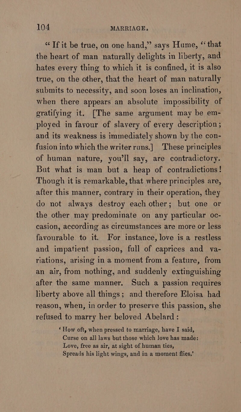 “Tf it be true, on one hand,” says Hume, ‘that the heart of man naturally delights in liberty, and hates every thing to which it is confined, it is also true, on the other, that the heart of man naturally submits to necessity, and soon loses an inclination, when there appears an absolute impossibility of gratifying it. [The same argument may be em- ployed in favour of slavery of every description ; and its weakness is immediately shown by the con- fusion into which the writer runs.] These principles of human nature, you'll say, are contradictory. But what is man but a heap of contradictions! Though it is remarkable, that where principles are, after this manner, contrary in their operation, they do not always destroy each other; but one or the other may predominate on any particular oc- casion, according as circumstances are more or less favourable. to it. For instance, love is a restless and impatient passion, full of caprices and va- riations, arising in a moment from a feature, from an air, from nothing, and suddenly extinguishing after the same manner. Such a passion requires liberty above all things; and therefore Eloisa had reason, when, in order to preserve this passion, she refused to marry her beloved Abelard : ‘ How oft, when pressed to marriage, have I said, Curse on all laws but those which love has made: Love, free as air, at sight of human ties, Spreads his light wings, and in a moment flies,’