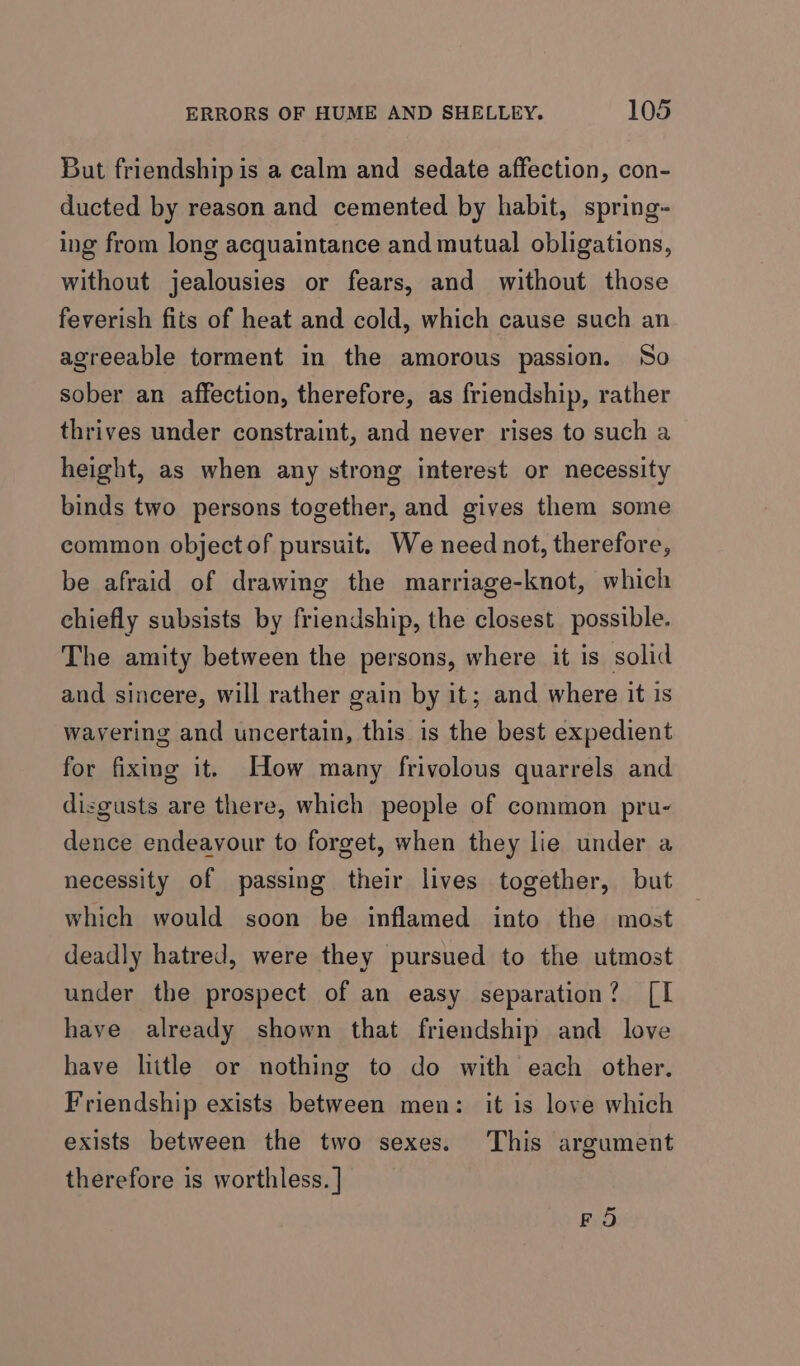 But friendship is a calm and sedate affection, con- ducted by reason and cemented by habit, spring- ing from long acquaintance and mutual obligations, without jealousies or fears, and without those feverish fits of heat and cold, which cause such an agreeable torment in the amorous passion. So sober an affection, therefore, as friendship, rather thrives under constraint, and never rises to such a height, as when any strong interest or necessity binds two persons together, and gives them some common object of pursuit. We need not, therefore, be afraid of drawing the marriage-knot, which chiefly subsists by friendship, the closest. possible. The amity between the persons, where it is solid aud sincere, will rather gain by it; and where it is wavering and uncertain, this is the best expedient for fixing it. How many frivolous quarrels and disgusts are there, which people of common pru- dence endeavour to forget, when they lie under a necessity of passing their lives together, but which would soon be inflamed into the most deadly hatred, were they pursued to the utmost under the prospect of an easy separation? [I have already shown that friendship and love have litle or nothing to do with each other. Friendship exists between men: it is love which exists between the two sexes. This argument therefore is worthless. | FO