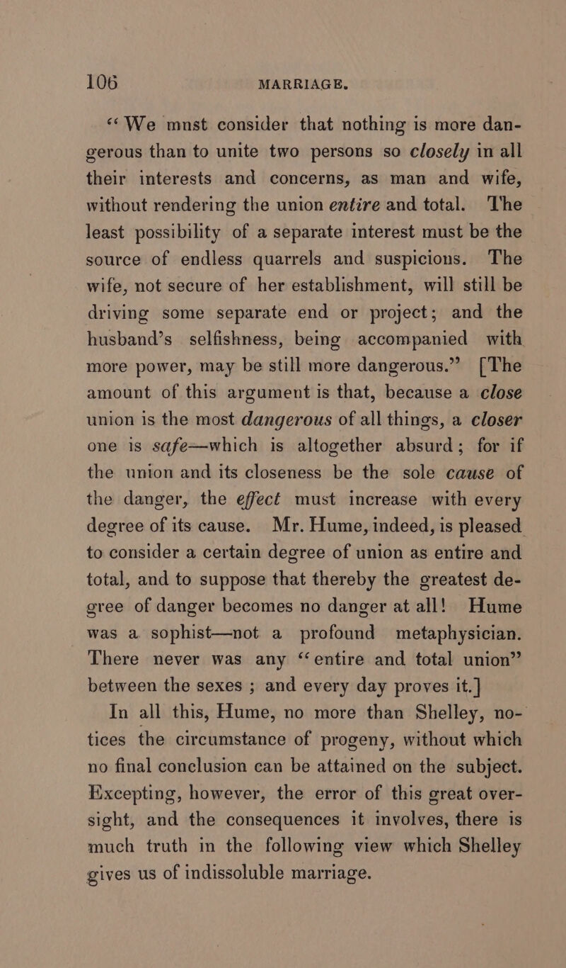 ‘“*We mnst consider that nothing is more dan- gerous than to unite two persons so closely in all their interests and concerns, as man and wife, without rendering the union entire and total. The least possibility of a separate interest must be the source of endless quarrels and suspicions. The wife, not secure of her establishment, will still be driving some separate end or project; and the husband’s selfishness, being accompanied with more power, may be still more dangerous.” [The amount of this argument is that, because a close union is the most dangerous of all things, a closer one is safe—which is altogether absurd; for if the union and its closeness be the sole cause of the danger, the effect must increase with every degree of its cause. Mr. Hume, indeed, is pleased to consider a certain degree of union as entire and total, and to suppose that thereby the greatest de- gree of danger becomes no danger at all! Hume was a sophist—not a profound metaphysician. There never was any ‘entire and total union” between the sexes ; and every day proves it. ] In all this, Hume, no more than Shelley, no- tices the circumstance of progeny, without which no final conclusion can be attained on the subject. Excepting, however, the error of this great over- sight, and the consequences it involves, there is much truth in the following view which Shelley gives us of indissoluble marriage.