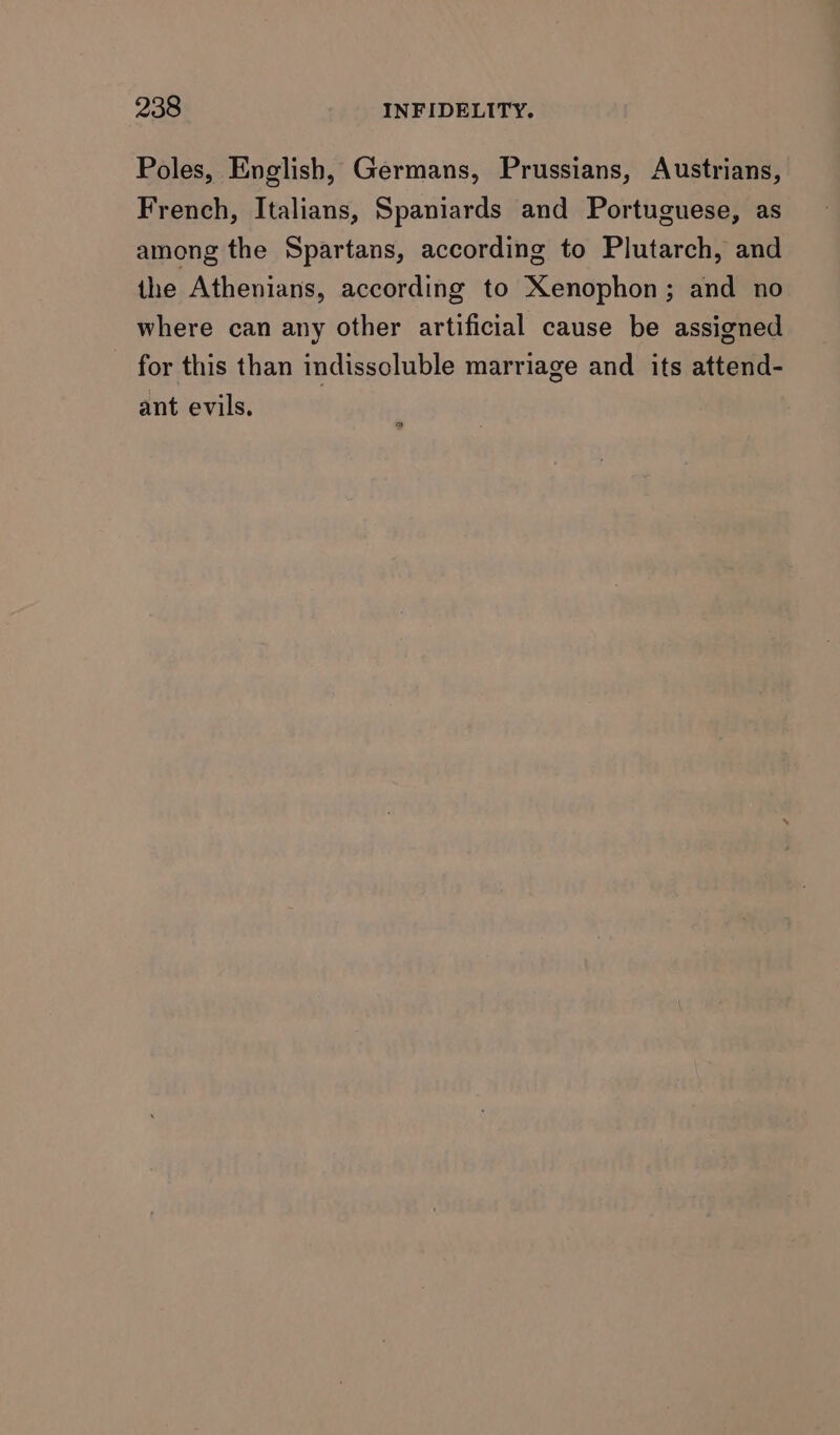 Poles, English, Germans, Prussians, Austrians, French, Italians, Spaniards and Portuguese, as among the Spartans, according to Plutarch, and the Athenians, according to Xenophon; and no where can any other artificial cause be assigned for this than indisscluble marriage and its attend- ant evils.