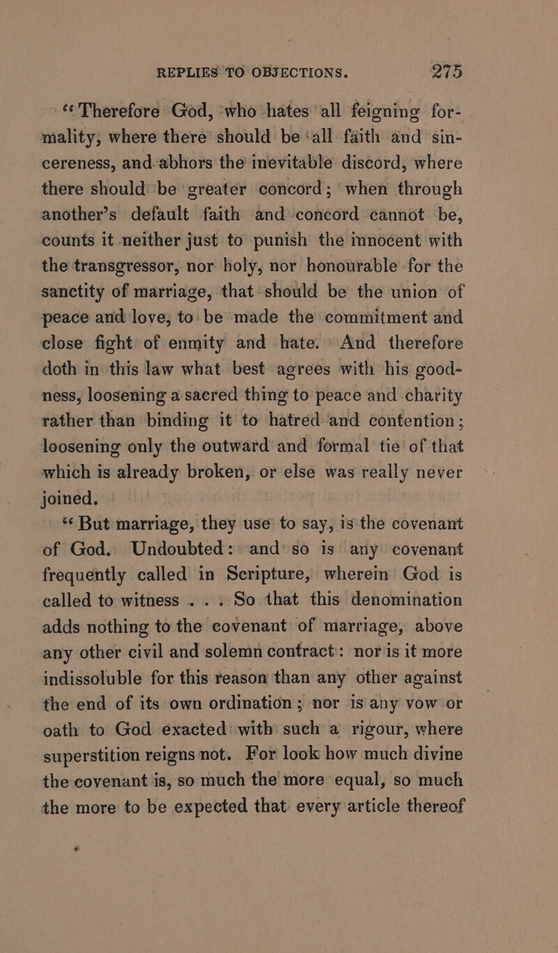 ‘Therefore God, ‘who hates all feigning for- mality, where there should be ‘all faith and sin- cereness, and-abhors the inevitable discord, where there should’ ‘be greater concord; when through another’s default faith and concord cannot be, counts it neither just to punish the mnocent with the transgressor, nor holy, nor honourable for the sanctity of marriage, that: should be the union of peace and love, to be made the commitment and close fight’ of enmity and hate. And therefore doth in this law what best agrees with his good- ness, loosening a sacred thing to peace and charity rather than binding it to hatred and contention ; loosening only the outward and formal tie of that which is already broken, or else was really never joined. ‘‘ But marriage, they use to say, is'the covenant of God. Undoubted: and’ so is any covenant frequently called in Scripture, wherein God is called to witness . . . So that this denomination adds nothing to the covenant of marriage, above any other civil and solemn contract: nor is it more indissoluble for this reason than any other against the end of its own ordination; nor is any vow or oath to God exacted: with such a rigour, where superstition reigns not. For look how much divine the covenant is, so much the more equal, so much the more to be expected that every article thereof *