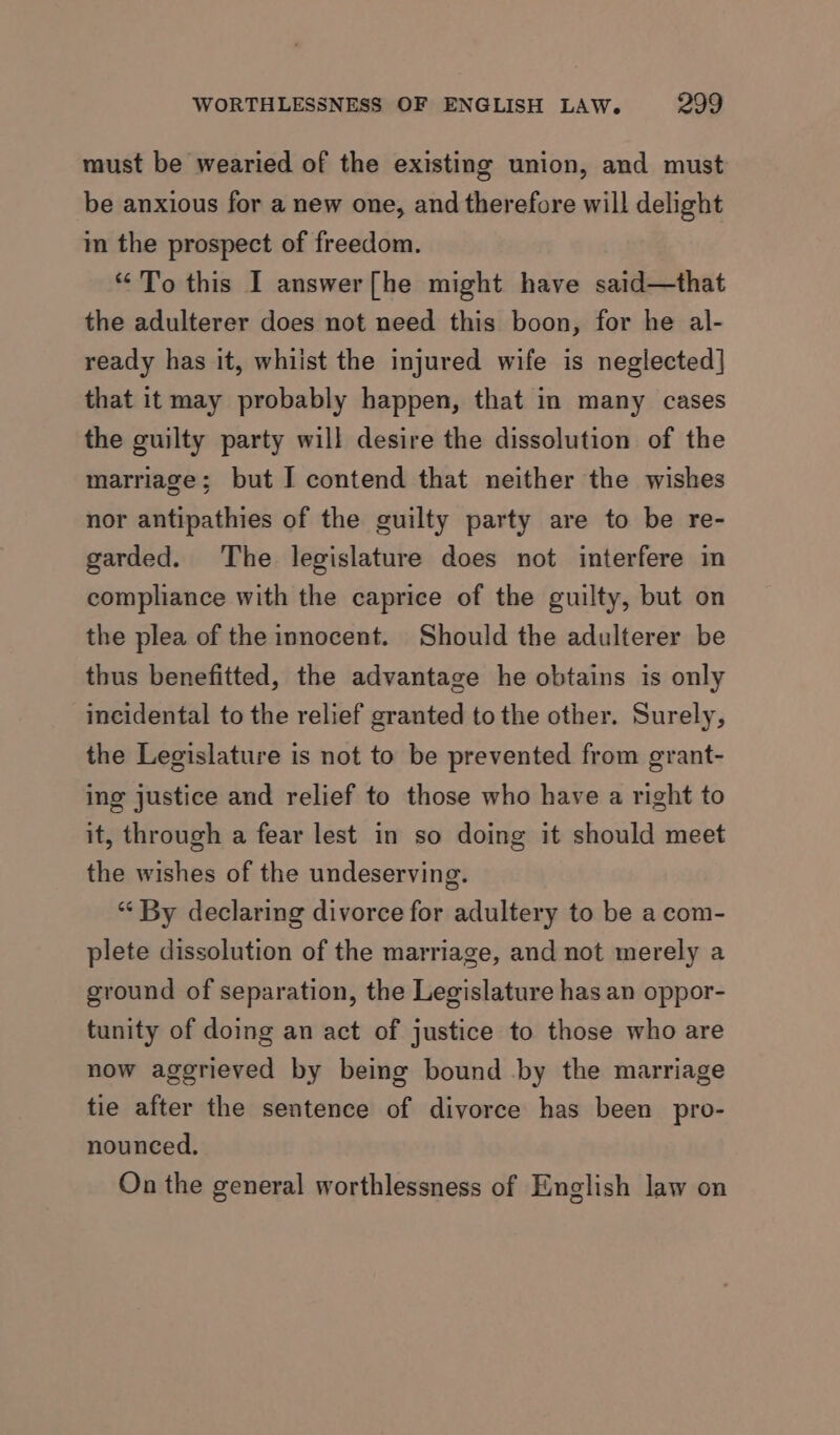 must be wearied of the existing union, and must be anxious for a new one, and therefore will delight in the prospect of freedom. “To this I answer[he might have said—that the adulterer does not need this boon, for he al- ready has it, whiist the injured wife is neglected] that it may probably happen, that in many cases the guilty party will desire the dissolution of the marriage; but I contend that neither the wishes nor antipathies of the guilty party are to be re- garded. The legislature does not interfere in compliance with the caprice of the guilty, but on the plea of the innocent. Should the adulterer be thus benefitted, the advantage he obtains is only incidental to the relief granted to the other. Surely, the Legislature is not to be prevented from grant- ing justice and relief to those who have a right to it, through a fear lest in so doing it should meet the wishes of the undeserving. “ By declaring divorce for adultery to be a com- plete dissolution of the marriage, and not merely a ground of separation, the Legislature has an oppor- tunity of doing an act of justice to those who are now aggrieved by being bound by the marriage tie after the sentence of divorce has been pro- nounced. On the general worthlessness of English law on