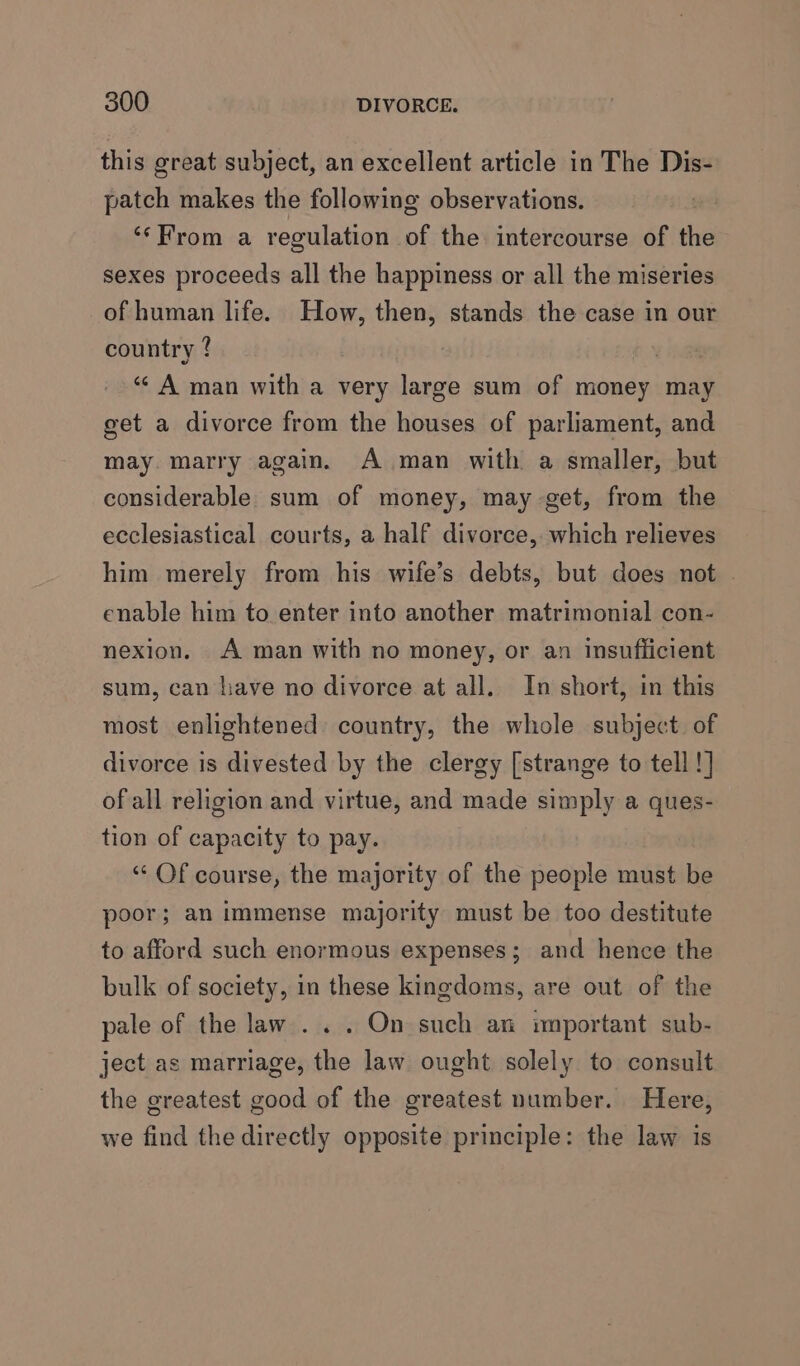this great subject, an excellent article in The Dis- patch makes the following observations. ‘“‘From a regulation of the intercourse of the sexes proceeds all the happiness or all the miseries of human life. How, then, stands the case in our country ? 2 ‘¢ A man with a very large sum of money may get a divorce from the houses of parliament, and may. marry again. A man with a smaller, but considerable sum of money, may get, from the ecclesiastical courts, a half divorce, which relieves him merely from his wife’s debts, but does not . enable him to enter into another matrimonial con- nexion. A man with no money, or an insuflicient sum, can have no divorce at all. In short, in this most enlightened country, the whole subject. of divorce is divested by the clergy [strange to tell !] of all religion and virtue, and made simply a ques- tion of capacity to pay. ‘“‘ Of course, the majority of the people must be poor; an immense majority must be too destitute to afford such enormous expenses; and hence the bulk of society, in these kingdoms, are out of the pale of the law... On such an important sub- ject as marriage, the law ought solely to consult the greatest good of the greatest number. Here, we find the directly opposite principle: the law is
