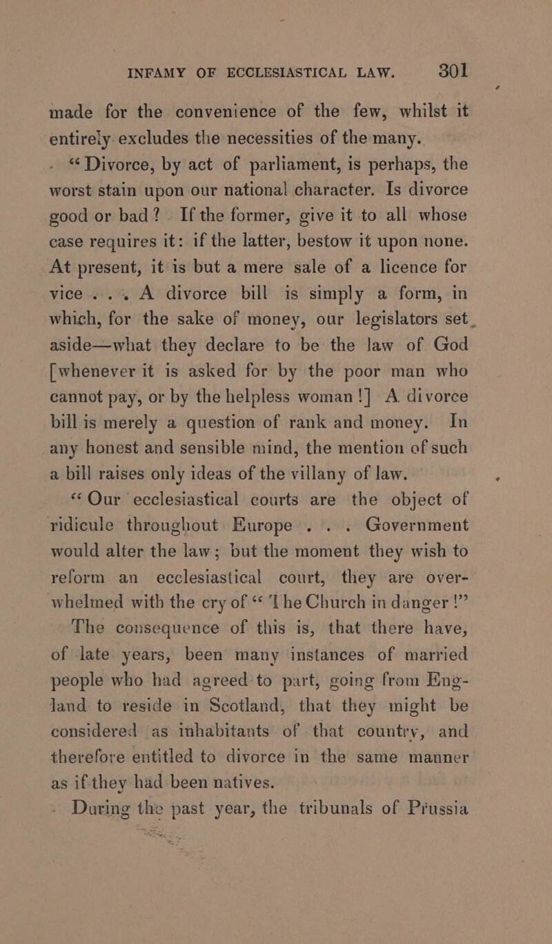 made for the convenience of the few, whilst it entirely excludes the necessities of the many. “Divorce, by act of parliament, is perhaps, the worst stain upon our national character. Is divorce good or bad?. If the former, give it to all whose case requires it: if the latter, bestow it upon none. At present, it is but a mere sale of a licence for vice ..... A divorce bill is simply a form, in which, for the sake of money, our legislators set_ aside—what they declare to be the law of God [whenever it is asked for by the poor man who cannot pay, or by the helpless woman!] A. divorce bill is merely a question of rank and money. In any honest and sensible mind, the mention of such a bill raises only ideas of the villany of law. “Qur ecclesiastical courts are the object of ridicule throughout Europe . . . Government would alter the law; but the moment they wish to reform an ecclesiastical court, they are over- whelmed with the cry of * The Church in danger !” The consequence of this is, that there have, of late years, been many instances of married people who had agreed to part, going from Eng- land to reside in Scotland, that they might be considered as inhabitants of that country, and therefore entitled to divorce in the same manner as if they had-been natives. During the vast year, the tribunals of Prussia
