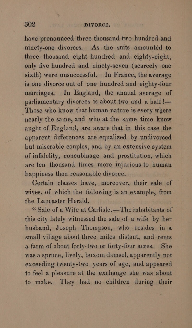 haye pronounced three thousand two hundred and ninety-one divorces. As the suits amounted to three thousand eight hundred and eighty-eight, only five hundred and ninety-seven (scarcely one sixth) were unsuccessful. In France, the average is one divorce out of one hundred and eighty-four marriages. In Kngland, the annual average of parliamentary divorces is about two and a half!— Those who know that human nature is every where nearly the same, and who at the same time know aught of England, are aware that in this case the apparent differences are equalized by undivorced but miserable couples, and by an extensive system of infidelity, concubinage and _ prostitution, which are ten thousand times more injurious to human happiness than reasonable divorce. Certain classes have, moreover, their sale of wives, of which the following is an example, from the Lancaster Herald. ‘“‘ Sale of a Wife at Carlisle. —The inhabitants of this city lately witnessed the sale of a wife by her husband, Joseph Thompson, who resides in a small village about three miles distant, and rents a farm of about forty-two or forty-four acres. She was a spruce, lively, buxom damsel, apparently not exceeding twenty-two years of age, and appeared — to feel a pleasure at the exchange she was about to make. They had no children during their