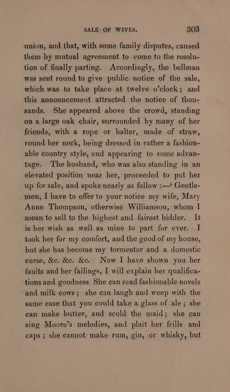 union, and that, with some family disputes, caused them by mutual agreement to come to the resolu- tion of finally parting. Accordingly, the bellman was sent round to give public notice of the sale, which was to take place at twelve o’clock; and this announcement attracted the notice of thou- sands. She appeared above the crowd, standing on a large oak chair, surrounded by many of her friends, with a rope or halter, made of straw, round her neck, being dressed in rather a fashion- able country style, and appearing to some advan- tage. ‘The husband, who was also standing in an elevated position near her, proceeded to put her up for sale, and spoke nearly as follow :—‘ Gentle- men, | have to offer to your notice my wife, Mary Aune Thompson, otherwise Williamson, whom -I mean to sell to the highest and fairest bidder. It is her wish as well as mine to part for ever. I took her for my comfort, and the good of my house, but she has become my tormentor and a domestic curse, &amp;c. &amp;c. &amp;c. Now I have shown you her faults and her failings, I will explain her qualifica- tions and goodness. She can read fashionable novels and milk cows; she can laugh and weep with the same ease that you could take a glass of ale; she can make butter, and scold the maid; she can sing Moore’s melodies, and plait her frills and caps ; she cannot make rum, gin, or whisky, but