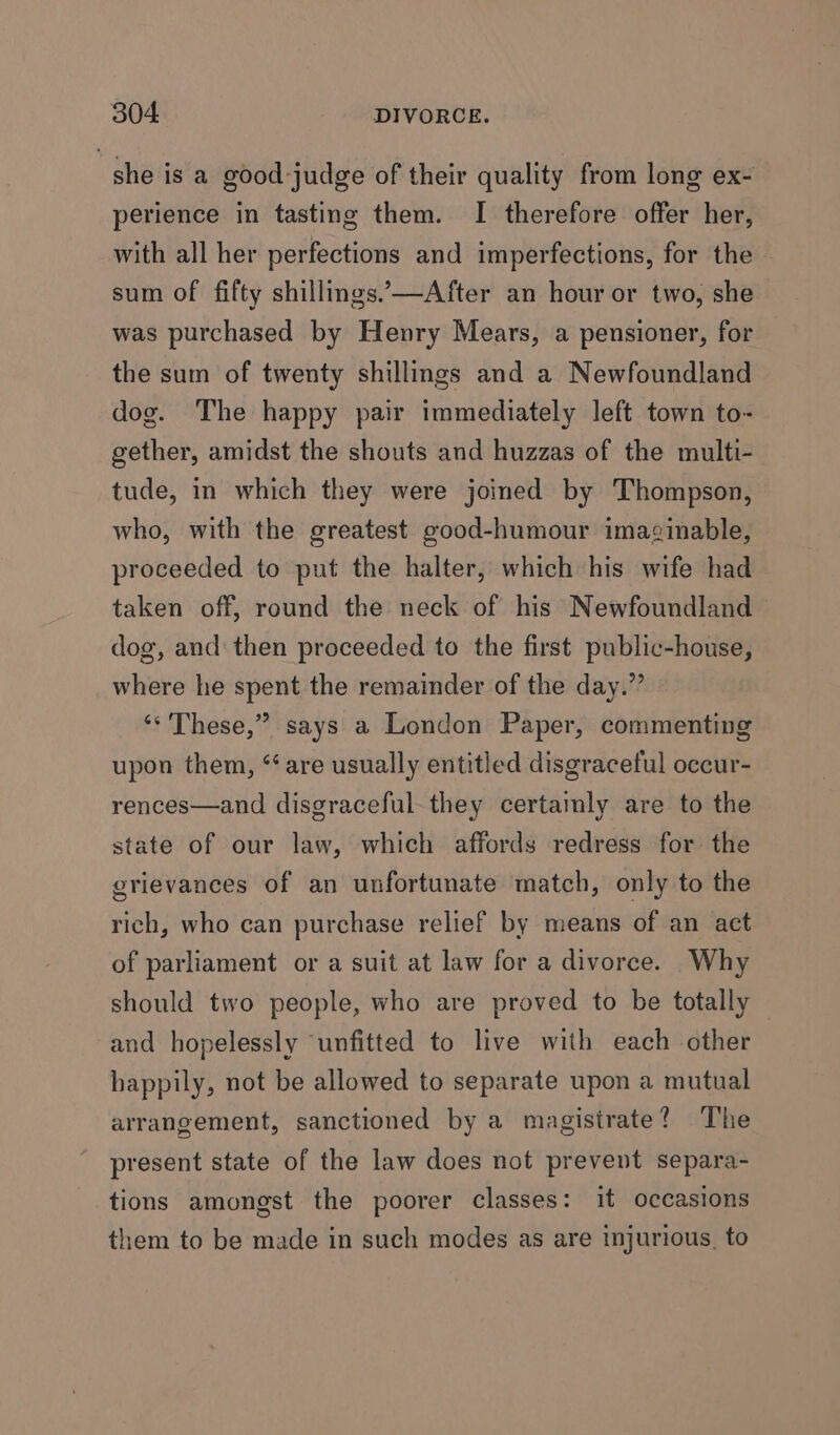 she is a good-judge of their quality from long ex- perience in tasting them. I therefore offer her, with all her perfections and imperfections, for the ~ sum of fifty shillings.’—After an hour or two, she was purchased by Henry Mears, a pensioner, for the sum of twenty shillings and a Newfoundland dog. The happy pair immediately left town to- gether, amidst the shouts and huzzas of the multi- tude, in which they were joined by Thompson, who, with the greatest good-humour imaginable, proceeded to put the halter, which his wife had taken off, round the neck of his Newfoundland dog, and then proceeded to the first public-house, where he spent the remainder of the day.” ‘* These,” says a London Paper, commenting upon them, “are usually entitled disgraceful occur- rences—and disgraceful. they certamly are to the state of our law, which affords redress for the grievances of an unfortunate match, only to the rich, who can purchase relief by means of an act of parliament or a suit at law for a divorce. Why should two people, who are proved to be totally and hopelessly ‘unfitted to live with each other happily, not be allowed to separate upon a mutual arrangement, sanctioned by a magistrate? The present state of the law does not prevent separa- tions amongst the poorer classes: it occasions them to be made in such modes as are injurious, to
