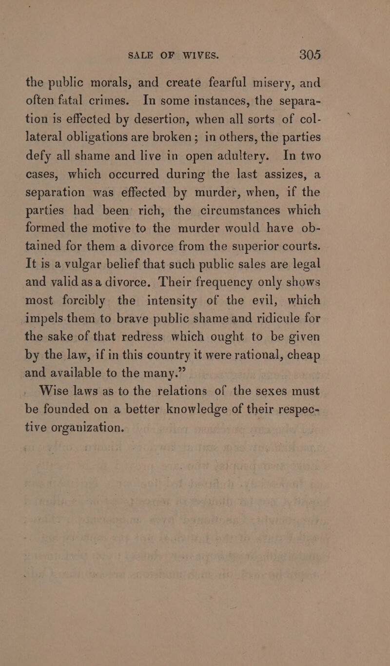 the public morals, and create fearful misery, and often fatal crimes. In some instances, the separa- tion is effected by desertion, when all sorts of col- lateral obligations are broken; in others, the parties defy all shame and live in open adultery. In two cases, which occurred during the last assizes, a separation was effected by murder, when, if the parties had been rich, the circumstances which formed the motive to the murder would have ob- tained for them a divorce from the superior courts. It is a vulgar belief that such public sales are legal and valid asa divorce. Their frequency only shows most forcibly the intensity of the evil, which impels. them to brave public shame and ridicule for the sake of that redress which ought to be given by the law, if in this country it were rational, cheap and available to the many.” Wise laws as to the relations of the sexes must be founded on a better knowledge of their respec- tive organization.