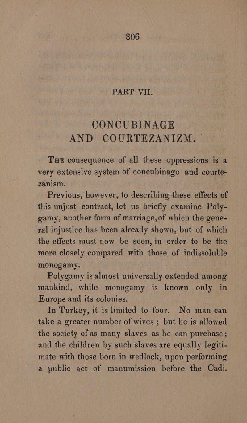 PART VII. CONCUBINAGE AND COURTEZANIZM, — THe consequence of all these oppressions is a very extensive system of concubinage and courte- zanism. 3 | Previous, however, to describing these effects of this unjust contract, let us briefly examine Poly- gamy, another form of marriage, of which the gene- ral injustice has been already shown, but of which the effects must now be seen, in order to be the more closely compared with those of indissoluble monogamy. Polygamy is almost universally extended among mankind, while monogamy is known only in Europe and its colonies. In Turkey, it is limited to four. No man can take a greater number of wives ; but he is allowed the society of as many slaves as he can purchase; and the children by such slaves are equally legiti- mate with those born in wedlock, upon performing a public act of manumission before the Cadi.