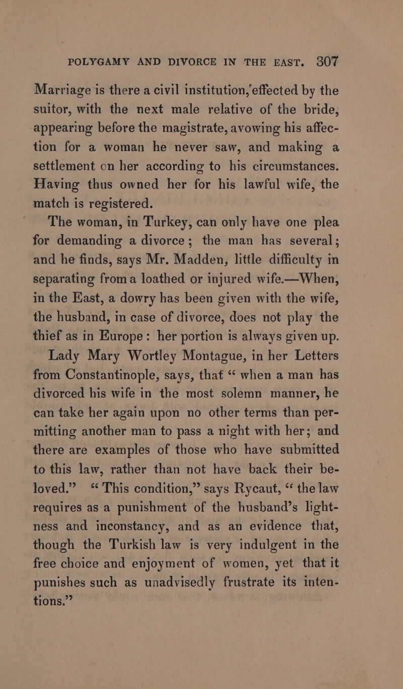 Marriage is there a civil institution,'effected by the suitor, with the next male relative of the bride, appearing before the magistrate, avowing his affec- tion for a woman he never saw, and making a settlement on her according to his circumstances. Having thus owned her for his lawful wife, the match is registered. The woman, in Turkey, can only have one plea for demanding a divorce; the man has several; and he finds, says Mr. Madden, little difficulty in separating froma loathed or injured wife——When, in the East, a dowry has been given with the wife, the husband, in case of divorce, does not play the thief as in Europe: her portion is always given up. Lady Mary Wortley Montague, in her Letters from Constantinople, says, that “‘ when a man has divorced his wife in the most solemn manner, he can take her again upon no other terms than per- mitting another man to pass a night with her; and there are examples of those who have submitted to this law, rather than not have back their be- loved.” “This condition,” says Rycaut, “ the law requires as a punishment of the husband’s light- ness and inconstancy, and as an evidence that, though the Turkish law is very indulgent in the free choice and enjoyment of women, yet that it punishes such as unadvisedly frustrate its inten- tions.”