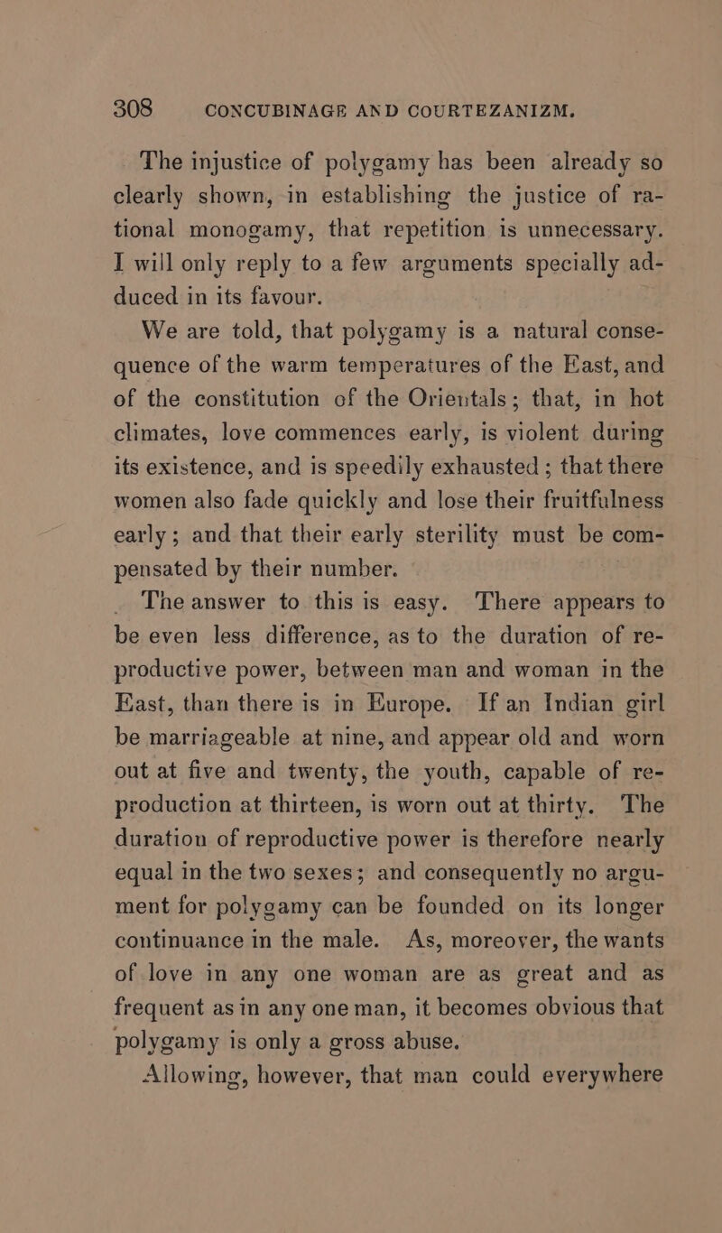 The injustice of polygamy has been already so clearly shown, in establishing the justice of ra- tional monogamy, that repetition is unnecessary. I will only reply to a few arguments specially ad- duced in its favour. We are told, that polygamy is a natural conse- quence of the warm temperatures of the East, and of the constitution of the Orientals; that, in hot climates, love commences early, is violent during its existence, and is speedily exhausted ; that there women also fade quickly and lose their fruitfulness early ; and that their early sterility must is com- pensated by their number. The answer to this is easy. There appears to be even less difference, as to the duration of re- productive power, between man and woman in the Kast, than there is in Europe. If an Indian girl be marriageable at nine, and appear old and worn out at five and twenty, the youth, capable of re- production at thirteen, is worn out at thirty. The duration of reproductive power is therefore nearly equal in the two sexes; and consequently no argu- ment for polygamy can be founded on its longer continuance in the male. As, moreover, the wants of love in any one woman are as great and as frequent asin any one man, it becomes obvious that polygamy is only a gross abuse. Allowing, however, that man could everywhere