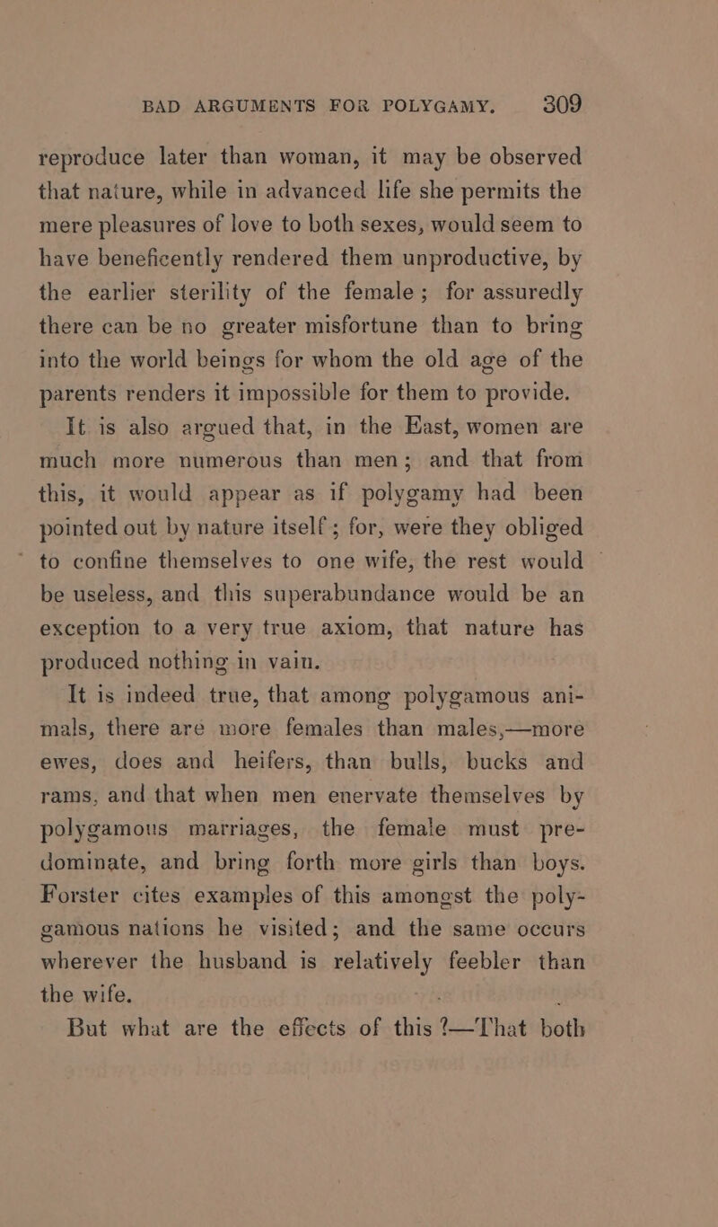 reproduce later than woman, it may be observed that nature, while in advanced life she permits the mere pleasures of love to both sexes, would seem to have beneficently rendered them unproductive, by the earlier sterility of the female; for assuredly there can be no greater misfortune than to bring into the world beings for whom the old age of the parents renders it impossible for them to provide. It is also argued that, in the East, women are much more numerous than men; and that from this, it would appear as if polygamy had been pointed out by nature itself; for, were they obliged ’ to confine themselves to one wife, the rest would — be useless, and this superabundance would be an exception to a very true axiom, that nature has produced nothing in vain. It is indeed true, that among polygamous ani- mals, there are more females than males,—more ewes, does and heifers, than bulls, bucks and rams, and that when men enervate themselves by polygamous marriages, the female must pre- dominate, and bring forth more girls than boys. Forster cites examples of this amongst the poly- gamous nations he visited; and the same occurs wherever the husband is relatively feebler than the wife. : But what are the effects of this ?—That both