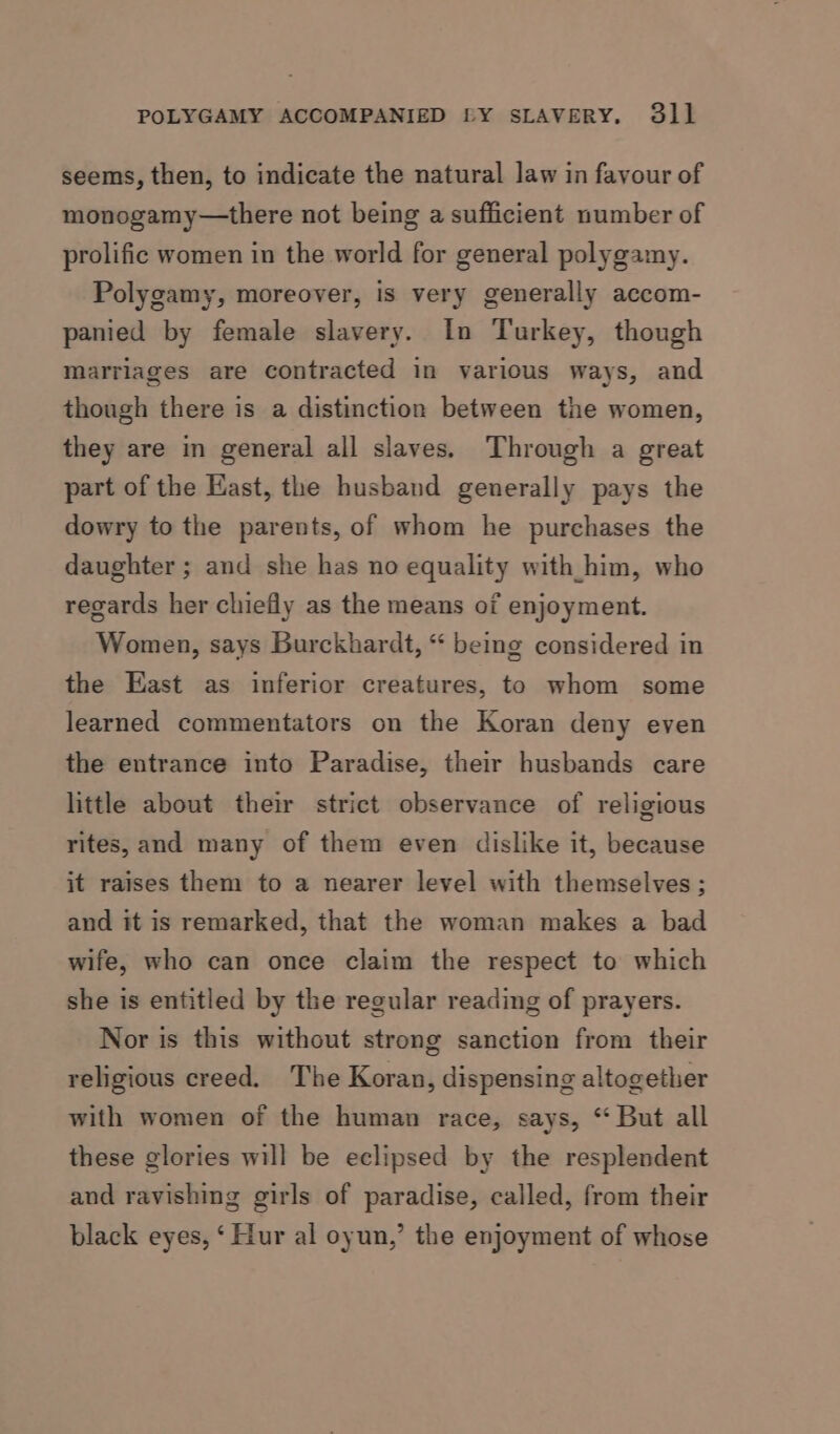 seems, then, to indicate the natural law in favour of monogamy—there not being a sufficient number of prolific women in the world for general polygamy. Polygamy, moreover, is very generally accom- panied by female slavery. In Turkey, though marriages are contracted in various ways, and though there is a distinction between the women, they are in general all slaves. Through a great part of the Hast, the husband generally pays the dowry to the parents, of whom he purchases the daughter ; and she has no equality with_him, who regards her chiefly as the means of enjoyment. Women, says Burckhardt, “ being considered in the East as inferior creatures, to whom some learned commentators on the Koran deny even the entrance into Paradise, their husbands care little about their strict observance of religious rites, and many of them even dislike it, because it raises them to a nearer level with themselves; and it is remarked, that the woman makes a bad wife, who can once claim the respect to which she is entitled by the regular reading of prayers. Nor is this without strong sanction from their religious creed. The Koran, dispensing altogether with women of the human race, says, “ But all these glories will be eclipsed by the resplendent and ravishing girls of paradise, called, from their black eyes, ‘ Hur al oyun,’ the enjoyment of whose