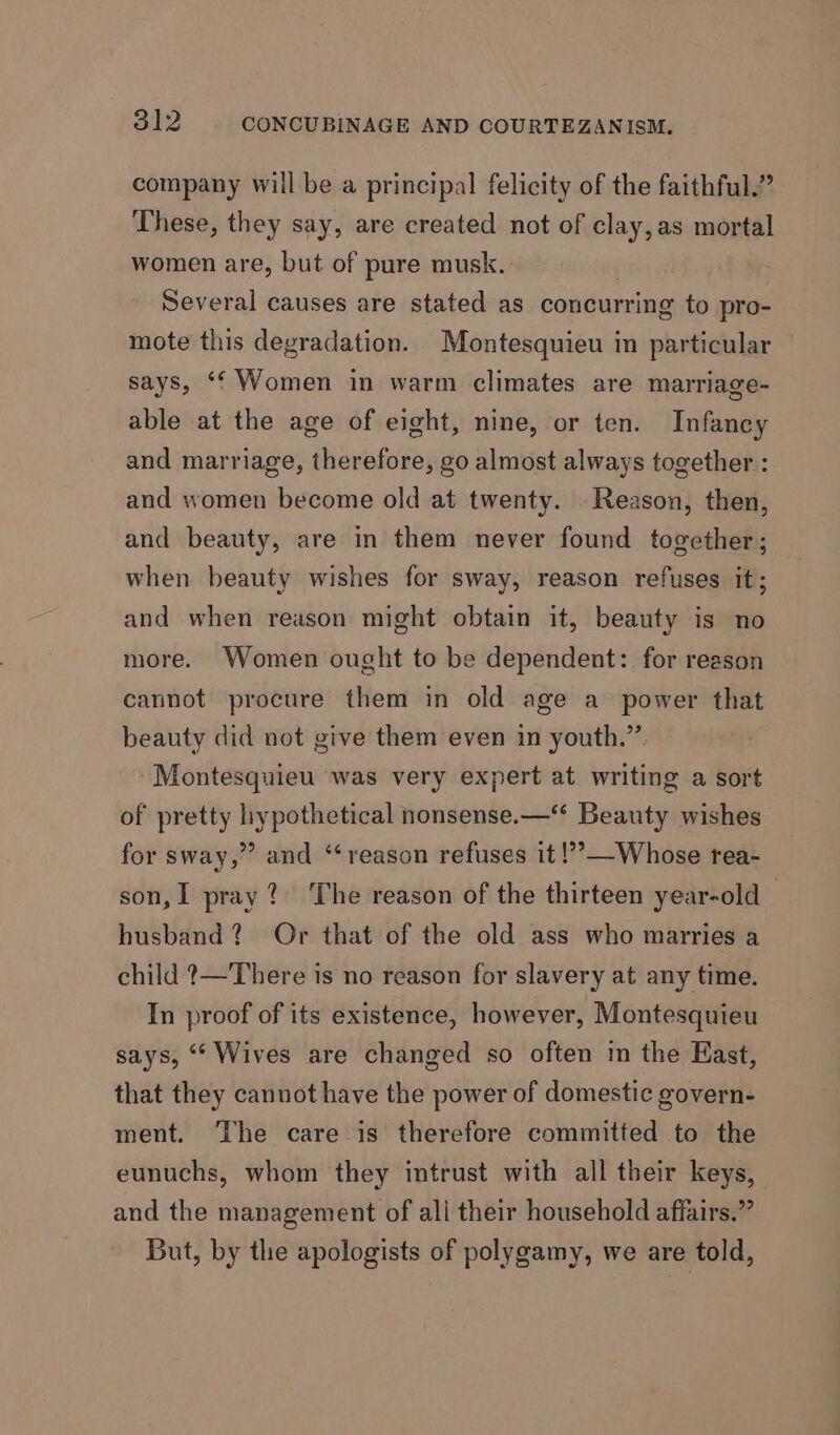 company will be a principal felicity of the faithful.” These, they say, are created not of clay, as mortal women are, but of pure musk. | Several causes are stated as concurring to pro- mote this degradation. Montesquieu in particular says, ‘‘ Women in warm climates are marriage- able at the age of eight, nine, or ten. Infancy and marriage, therefore, go almost always together : and women become old at twenty. Reason, then, and beauty, are in them never found together; when beauty wishes for sway, reason refuses it; and when reason might obtain it, beauty is no more. Women ought to be dependent: for reason cannot procure them in old age a power that beauty did not give them even in youth.” Montesquieu was very expert at writing a sort of pretty hypothetical nonsense.—‘* Beauty wishes for sway,” and ‘‘reason refuses it !’—Whose rea- son, I pray? The reason of the thirteen year-old — husband? Or that of the old ass who marries a child ?—There is no reason for slavery at any time. In proof of its existence, however, Montesquieu says, “‘ Wives are changed so often in the Hast, that they cannot have the power of domestic govern- ment. ‘The care is therefore committed to the eunuchs, whom they intrust with all their keys, and the management of all their household affairs.” But, by the apologists of polygamy, we are told,