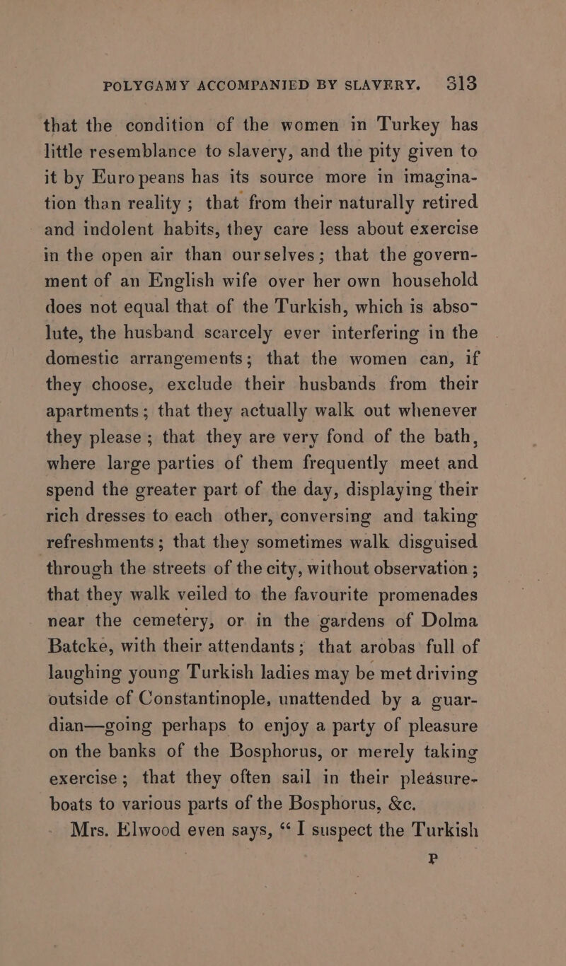 that the condition of the women in Turkey has little resemblance to slavery, and the pity given to it by Europeans has its source more in imagina- tion than reality ; that from their naturally retired and indolent habits, they care less about exercise in the open air than ourselves; that the govern- ment of an English wife over her own household does not equal that of the Turkish, which is abso~ lute, the husband scarcely ever interfering in the domestic arrangements; that the women can, if they choose, exclude their husbands from their apartments; that they actually walk out whenever they please; that they are very fond of the bath, where large parties of them frequently meet and spend the greater part of the day, displaying their rich dresses to each other, conversing and taking refreshments ; that they sometimes walk disguised through the streets of the city, without observation ; that they walk veiled to the favourite promenades near the cemetery, or in the gardens of Dolma Batcke, with their attendants; that arobas full of laughing young Turkish ladies may be met driving outside of Constantinople, unattended by a guar- dian—going perhaps to enjoy a party of pleasure on the banks of the Bosphorus, or merely taking exercise; that they often sail in their pleasure- boats to various parts of the Bosphorus, &amp;c. Mrs. Elwood even says, ‘I suspect the Turkish P