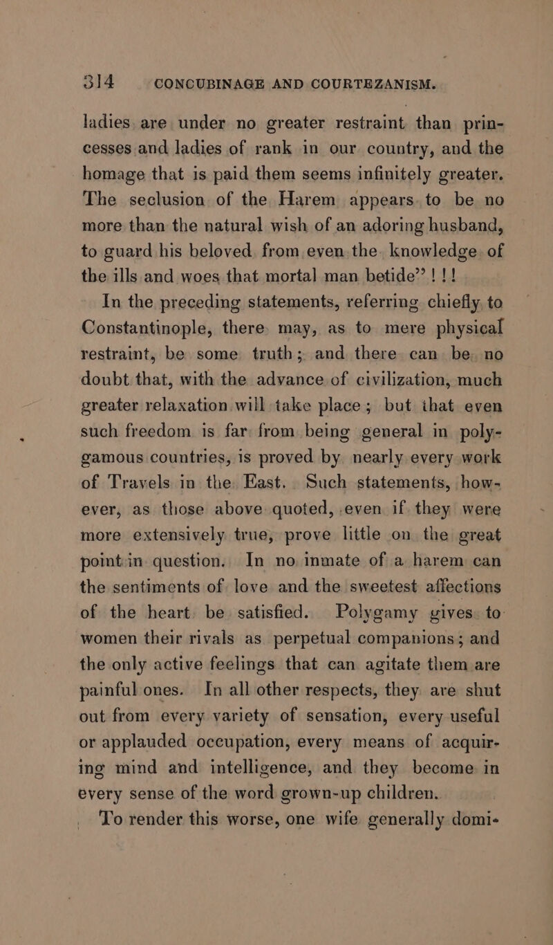 ladies. are under no greater restraint than prin- cesses and ladies of rank in our country, and the homage that is paid them seems infinitely greater. The seclusion of the Harem appears.to be no more than the natural wish of an adoring husband, to guard his beloved, from even. the. knowledge. of the ills and woes that mortal man betide’’! !! In the preceding statements, referring chiefly, to Constantinople, there. may, as to mere physical restraint, be some truth; and there can be. no doubt that, with the advance of civilization, much greater relaxation will take place; but ihat even such freedom is far from being general in poly- gamous countries, is proved by nearly every work of Travels in the: East. Such statements, how- ever, as those above quoted, even if. they were more extensively true, prove little on the great point:in. question. In no inmate of a harem can the sentiments of love and the sweetest affections of the heart. be. satisfied. Polygamy gives. to women their rivals as perpetual companions; and the only active feelings that can agitate them are painful ones. In all other respects, they are shut out from every variety of sensation, every useful or applauded occupation, every means of acquir- ing mind and intelligence, and they become in every sense of the word grown-up children. To render this worse, one wife generally domi-