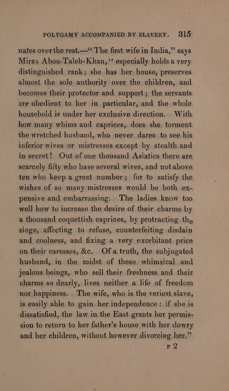 nates over the rest.—‘‘ The first. wife in India,” says Mirza Abou-Taleb-Khan, “ especially holds a very distinguished rank; she has her. house, preserves almost the sole authority over the children, and becomes their protector and support; the servants are obedient to her in particular, and the. whole household is under her exclusive direction. With how many whims and caprices, does she torment the wretched husband, who never dares to see his inferior wives or mistresses except by stealth and in secret? Out of one thousand Asiatics there are scarcely fifty who have several wives, and not.above ten who keep a great number; for to satisfy the wishes of so many mistresses would be both ex- pensive and embarrassing. The ladies know too well how to increase the desire of their charms by a thousand coquettish caprices, by protracting the siege, affecting to refuse, counterfeiting disdain and coolness, and fixing a very exorbitant price on their caresses, &amp;c. Of.a truth, the subjugated husband, in the midst of these whimsical and jealous beings, who sell their freshness and their charms so dearly, lives neither a life of freedom nor happiness. The wife, who is the veriest slave, is easily able to gain her independence : if she is dissatisfied, the law in the East grants her permis- sion to return to her father’s house with her dowry and her children, without however divorcing her.” P2