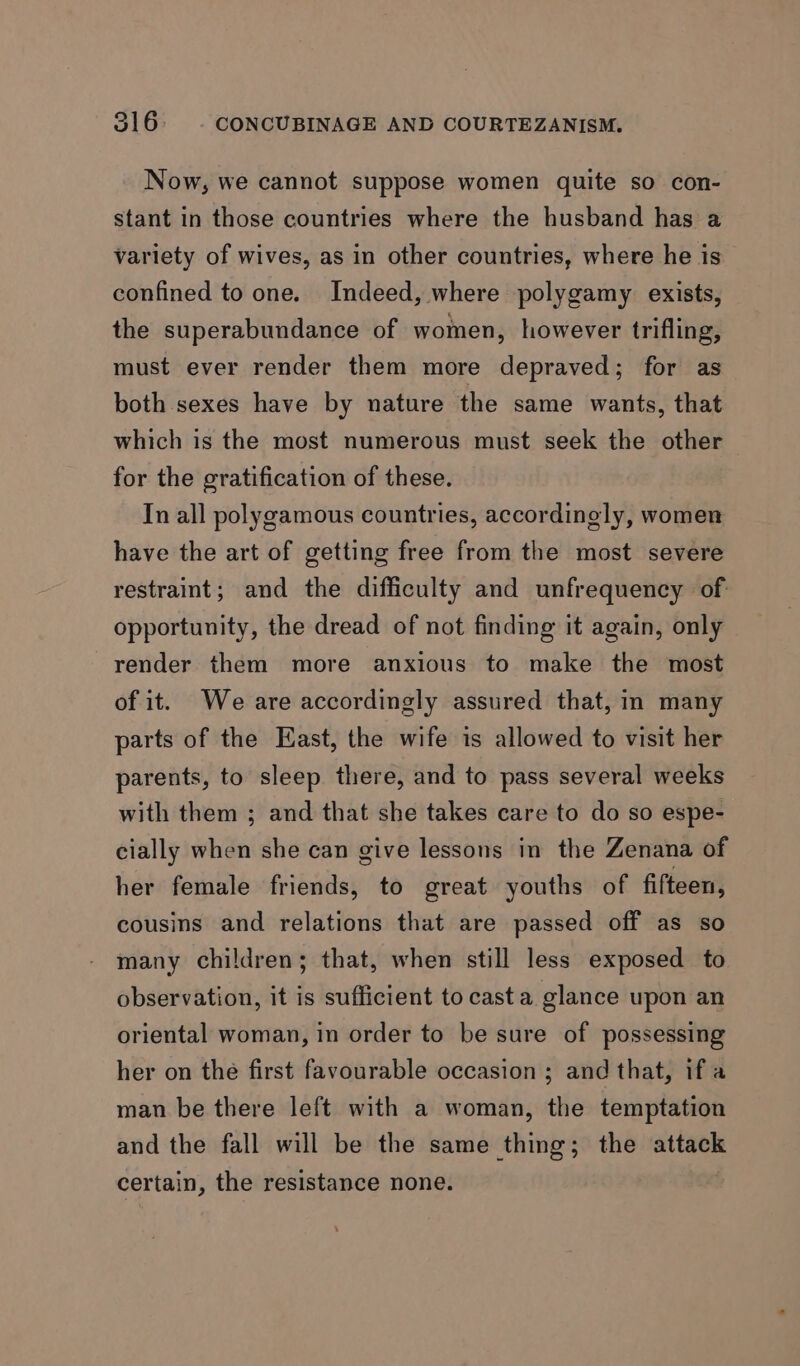 Now, we cannot suppose women quite so con- stant in those countries where the husband has a variety of wives, as in other countries, where he is confined to one. Indeed, where polygamy exists, the superabundance of women, however trifling, must ever render them more depraved; for as both sexes have by nature the same wants, that which is the most numerous must seek the other for the gratification of these. In all polygamous countries, accordingly, women have the art of getting free from the most severe restraint; and the difficulty and unfrequency of opportunity, the dread of not finding it again, only render them more anxious to make the most of it. We are accordingly assured that, in many parts of the East, the wife is allowed to visit her parents, to sleep there, and to pass several weeks with them ; and that she takes care to do so espe- cially when she can give lessons in the Zenana of her female friends, to great youths of fifteen, cousins and relations that are passed off as so many children; that, when still less exposed to observation, it is sufficient to casta glance upon an oriental woman, in order to be sure of possessing her on the first favourable occasion ; and that, ifa man be there left with a woman, the temptation and the fall will be the same thing; the attack certain, the resistance none.