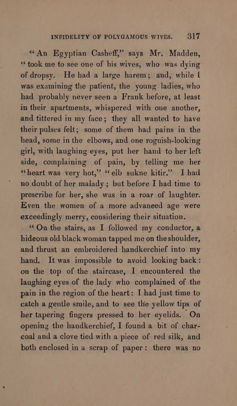 “An Eoyptian Casheff,” says Mr. Madden, ‘took me to see one of his wives, who was dying of dropsy. He had a large harem; and, while I was examining the patient, the young ladies, who had probably never seen a Frank before, at least in their apartments, whispered with one another, and tittered in my face; they all wanted to have their pulses felt; some of them had pains in the head, some in the elbows, and one roguish-looking girl, with laughing eyes, put her hand to her left side, complaining of pain, by telling me her ‘heart was very hot,” “‘elb: sukne kitir.” I had no doubt of her malady ; but before I had time to prescribe for her, she was in a roar of laughter. Even the women of a more advaneed age were exceedingly merry, considering their situation. ** On the stairs, as I followed my conductor, a hideous old black woman tapped me on the shoulder, and thrust an embroidered handkerchief into my | hand. It was impossible to avoid looking back : on the top of the staircase, I encountered the laughing eyes of the lady who complained of the pain in the region of the heart: I had just time to catch a gentle smile, and to see the yellow tips of her tapering fingers pressed to her eyelids. On opening the handkerchief, I found a bit of char- coal and a clove tied with a piece of red silk, and both enclosed in a scrap of paper: there was no