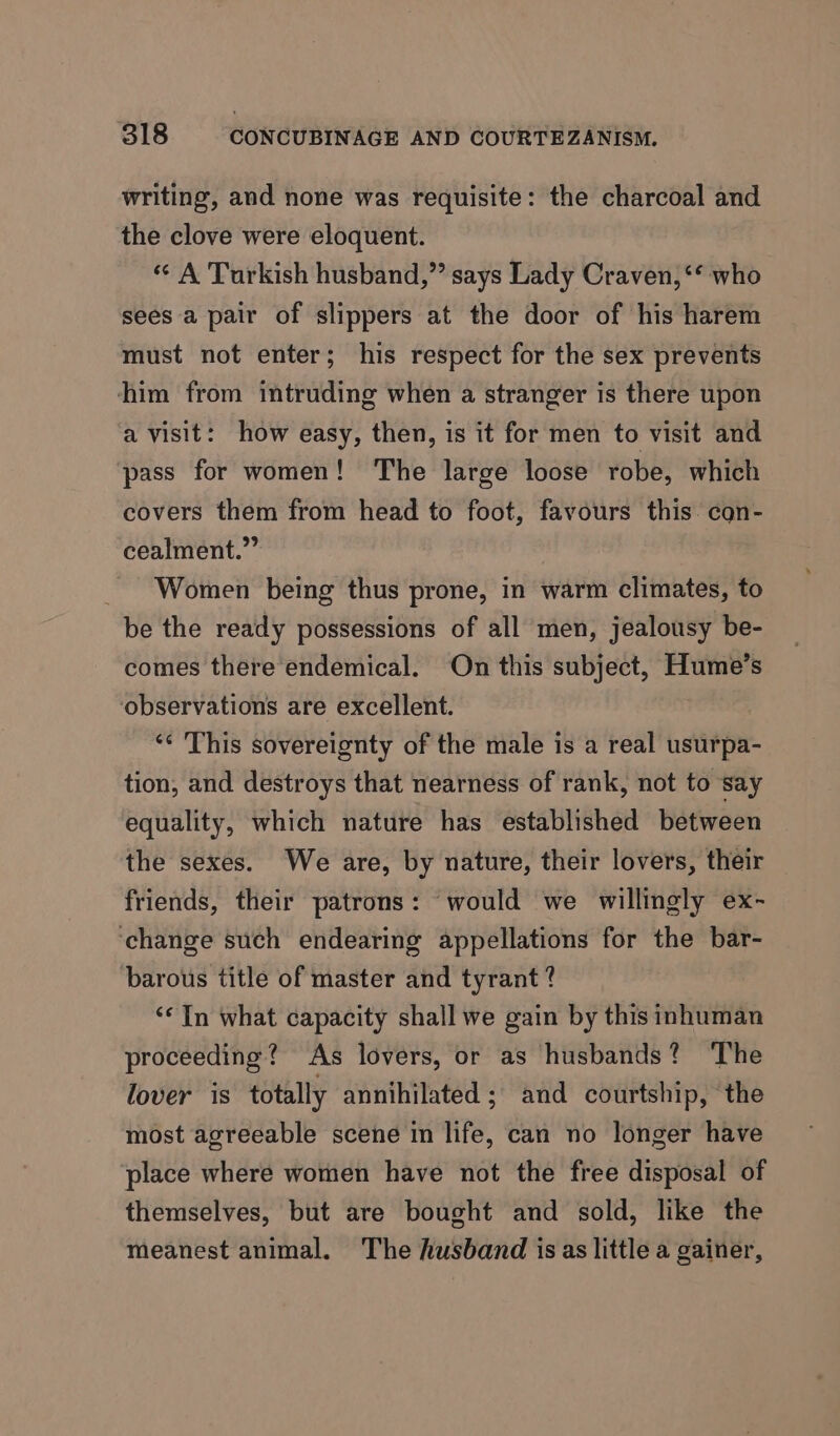 writing, and none was requisite: the charcoal and the clove were eloquent. « A Turkish husband,” says Lady Craven, ‘** who sees a pair of slippers at the door of his harem must not enter; his respect for the sex prevents him from intruding when a stranger is there upon a visit: how easy, then, is it for men to visit and pass for women! The large loose robe, which covers them from head to foot, favours this. con- cealment.”” Women being thus prone, in warm climates, to be the ready possessions of all men, jealousy be- comes there endemical. On this subject, Hume’s observations are excellent. ‘¢ This sovereignty of the male is a real usurpa- tion, and destroys that nearness of rank, not to say equality, which nature has established between the sexes. We are, by nature, their lovers, their friends, their patrons: would we willingly ex- ‘change such endearing appellations for the bar- barous title of master and tyrant ? ‘In what capacity shall we gain by this inhuman proceeding? As lovers, or as husbands? The lover is totally annihilated ; and courtship, the most agreeable scene in life, can no longer have place where women have not the free disposal of themselves, but are bought and sold, like the meanest animal. The husband is as little a gainer,