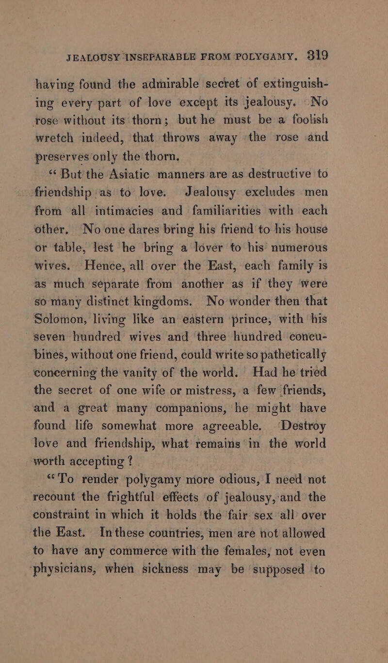 having found the admirable secret of extinguish- ‘ing every part of love except its jealousy. \ No rose without its thorn; but he must be a foolish wretch indeéd, that throws away the rose and preserves only the thorn. ‘‘ But the Asiatic manners are as destructive to friendship as to love. Jealousy exeludes men from all intimacies and familiarities with each other. No one dares bring his friend to his house or table, lest he bring a lover to his numerous wives. Hence, all over the East, each family is as much separate from another as if they were so many distinct kingdoms. No wonder then that Solomon, living like an eastern prince, with his seven hundred wives and three hundred concu- bines, without one friend, could write so pathetically concerning the vanity of the world. Had he tried the secret of one wife or mistress, a few friends, and a great many companions, he might have found life somewhat more agreeable. ‘Destroy love and friendship, what remains’ in the world worth accepting ? “To render polygamy more odious, I need not recount the frightful effects of jealousy,:and the constraint in which it holds ‘the fair sex all over the East. Inthese countries, men are not allowed to have any commerce with the females, not even ‘physicians, when sickness may be supposed ‘to