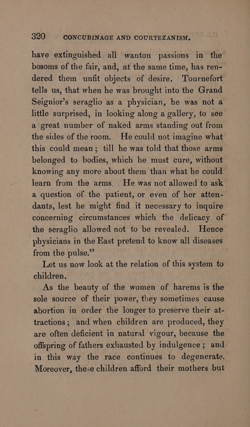 have extinguished all wanton passions in the bosoms of the fair, and, at the same time, has ren- dered them unfit objects of desire. Tournefort tells us, that when he was brought into the Grand Seignior’s seraglio as a physician, he was not a little surprised, in looking along a gallery, to see a great number of naked arms standing out from the sides of the room. He could not imagine what this could mean; till he was told that those arms belonged to bodies, which he must cure, without knowing any more about them than what he could learn from the arms. He was not allowed to ask a question of the patient, or even of her atten- dants, lest he might find it necessary to inquire concerning circumstances which the delicacy of the seraglio allowed not to be revealed. Hence physicians in the East pretend to know all diseases from the pulse.” Let us now look at the relation of this system to children. As the beauty of the women of harems is the sole source of their power, they sometimes cause abortion in order the longer to preserve their at- tractions; and when children are produced, they are often deficient in natural vigour, because the offspring of fathers exhausted by indulgence; and in this way the race continues to degenerate. Moreover, these children afford their mothers but