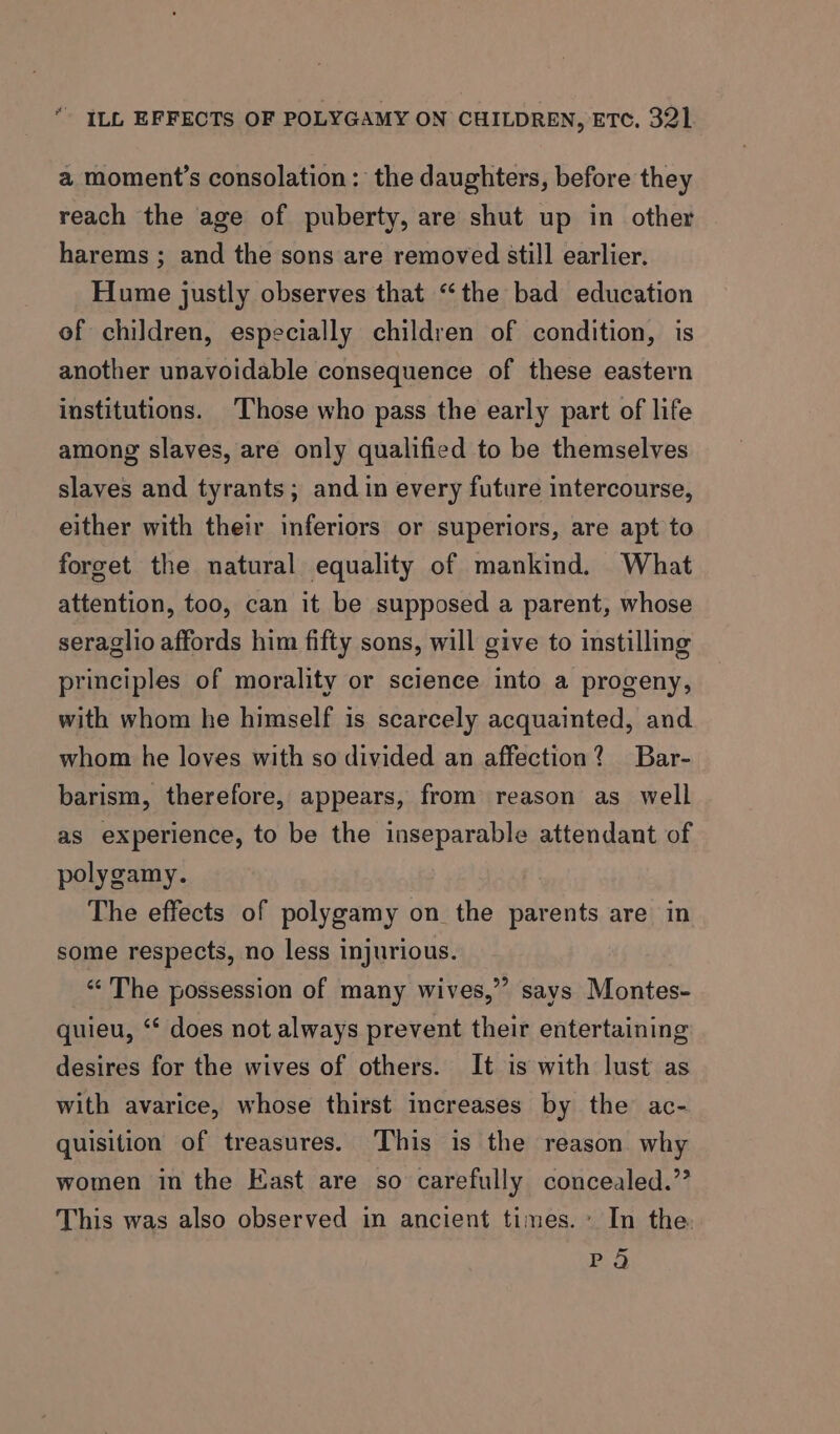 a moment’s consolation: the daughters, before they reach the age of puberty, are shut up in other harems ; and the sons are removed still earlier. Hume justly observes that “the bad education of children, especially children of condition, is another unavoidable consequence of these eastern institutions. Those who pass the early part of life among slaves, are only qualified to be themselves slaves and tyrants; and in every future intercourse, either with their inferiors or superiors, are apt to forget the natural equality of mankind. What attention, too, can it be supposed a parent, whose seraglio affords him fifty sons, will give to instilling principles of morality or science into a progeny, with whom he himself is scarcely acquainted, and whom he loves with so divided an affection? Bar- barism, therefore, appears, from reason as well as experience, to be the inseparable attendant of polygamy. The effects of polygamy on the parents are in some respects, no less injurious. «<The possession of many wives,”’ savs Montes- quieu, “ does not always prevent their entertaining desires for the wives of others. It is with lust as with avarice, whose thirst increases by the ac- quisition of treasures. This is the reason why women in the East are so carefully concealed.” This was also observed in ancient times.» In the Pod