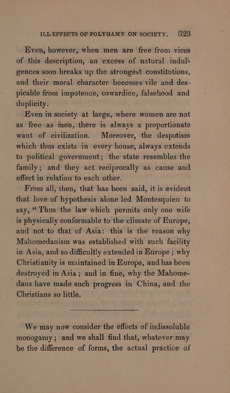 ILL EFFECTS OF POLYGAMY ON SOCIETY. 523 Even, however, when men are free from vices of this description, an excéss of natural indul- gences soon breaks up the strongést constitutions, and their moral character becomes vile and des- picable from impotence, cowardice, falsehood and duplicity. rte Even in society at large, where women are not as free as men, there is always a proportionate want of civilization. Moreover, the despotism which thus exists in every house, always extends to political government; the state resembles the family; and they act reciprocally as cause and effect in relation to each other. From all, then, that has been said, it is evident that love of hypothesis alone led Montesquieu to say, “Thus the law which permits only one wife is physically conformable to the climate of Europe, and not to that of Asia: this is the reason why Mahomedanism was established with such facility in Asia, and so difficultly extended in Europe ; why Christianity is maintained in Europe, and has been destroyed in Asia; and in fine, why the Mahome- dans have made such progress in China, and the Christians so little. We may now consider the effects of indissoluble monogamy ; and we shall find that, whatever may be the difference of forms, the actual practice of