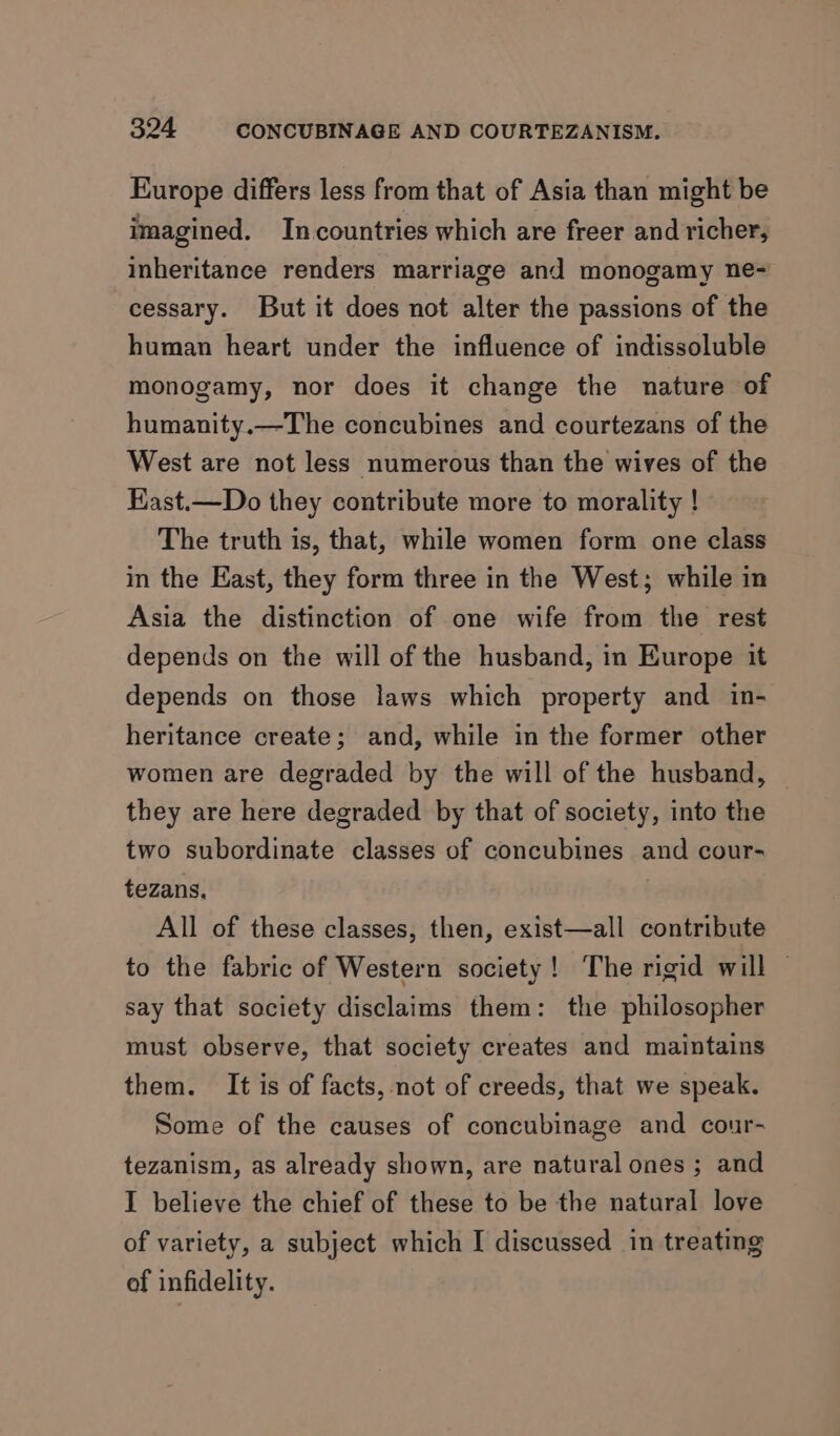 Europe differs less from that of Asia than might be imagined. Incountries which are freer and richer, inheritance renders marriage and monogamy ne~ cessary. But it does not alter the passions of the human heart under the influence of indissoluble monogamy, nor does it change the nature of humanity.—The concubines and courtezans of the West are not less numerous than the wives of the East.—Do they contribute more to morality ! The truth is, that, while women form one class in the East, they form three in the West; while in Asia the distinction of one wife from the rest depends on the will of the husband, in Europe it depends on those laws which property and in- heritance create; and, while in the former other women are degraded by the will of the husband, | they are here degraded by that of society, into the two subordinate classes of concubines and cour- tezans, | All of these classes, then, exist—all contribute to the fabric of Western society! The rigid will — say that society disclaims them: the philosopher must observe, that society creates and maintains them. It is of facts, not of creeds, that we speak. Some of the causes of concubinage and cour- tezanism, as already shown, are natural ones ; and I believe the chief of these to be the natural love of variety, a subject which I discussed in treating of infidelity.