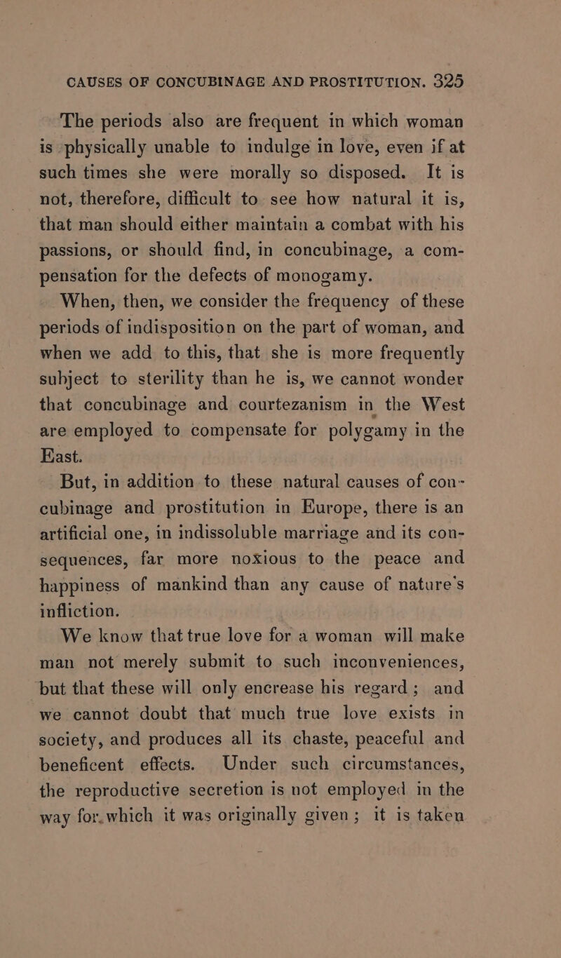 The periods also are frequent in which woman is physically unable to indulge in love, even if at such times she were morally so disposed. It is not, therefore, difficult to see how natural it is, that man should either maintain a combat with his passions, or should find, in concubinage, a com- pensation for the defects of monogamy. When, then, we consider the frequency of these periods of indisposition on the part of woman, and when we add to this, that she is more frequently subject to sterility than he is, we cannot wonder that concubinage and courtezanism in the West are employed to compensate for polygamy in the Kast. But, in addition to these natural causes of con- cubinage and prostitution in Europe, there is an artificial one, in indissoluble marriage and its con- sequences, far more noxious to the peace and happiness of mankind than any cause of nature's infliction. We know that true love for a woman will make man not merely submit to such inconveniences, ‘but that these will only encrease his regard; and we cannot doubt that much true love exists in society, and produces all its chaste, peaceful and beneficent effects. Under such circumstances, the reproductive secretion is not employed in the way for.which it was originally given; it is taken