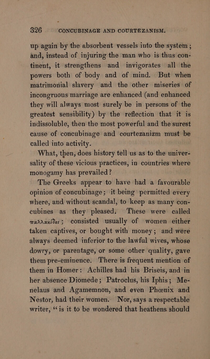 up again by the absorbent vessels into the system ; and, instead of injuring the man who is thus con- tinent, it strengthens and invigorates all the powers both of body and of mind. But when matrimonial slavery and the other miseries of incongruous marriage are enhanced (and enhanced they will always most surely be in persons of the greatest sensibility) by the reflection that it is indissoluble, then the most powerful and the surest cause of concubinage and courtezanizm must be called into activity. What, then, does history tell us as to the univer- sality of these vicious practices, in countries where monogamy has prevailed ? The Greeks appear to have had a favourable opinion of concubinage; it being permitted every where, and without scandal, to keep as many con- cubines as they pleased: These were called marrunides; consisted usually of women either taken captives, or bought with money; and wére always deemed inferior to the lawful wives, whose dowry, or parentage, or some other quality, gave them pre-eminence. There is frequent mention of them in Homer: Achilles had his Briseis, and in her absence Diomede; Patroclus, his Iphis; Me- nelaus and Agamemnon, and even Phoenix and Nestor, had their women. Nor, says a respectable writer, ‘is it to be wondered that heathens should