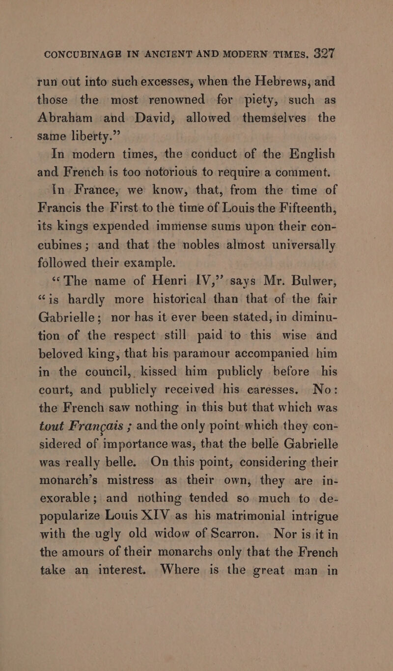 run out into such excesses, when the Hebrews, and those the most renowned for piety, such as Abraham and David, allowed themselves the same liberty.” In modern times, the conduct of the English and French is too notorious to require a comment. In France, we know, that, from the time of Francis the First to the time of Louis the Fifteenth, its kings expended immense sums upon their con- eubines ; and that the nobles almost universally followed their example. ‘The name of Henri IV,’’:says Mr. Bulwer, ‘is hardly more historical than that of the fair Gabrielle; nor has it ever been stated, in diminu- tion of the respect still paid to this wise and beloved king, that his paramour accompanied him in the council, kissed him publicly before his court, and publicly received his caresses. No: the French saw nothing in this but that which was tout Francais ; and the only point: which they con- sidered of importance was, that the belle Gabrielle was really belle. On this point, considering their monarch’s mistress as their own, they are in- exorable; and nothing tended so much to de- popularize Louis XIV as his matrimonial intrigue with the ugly old widow of Scarron. | Nor is it in the amours of their monarchs only that the French take an interest. Where is the great man in