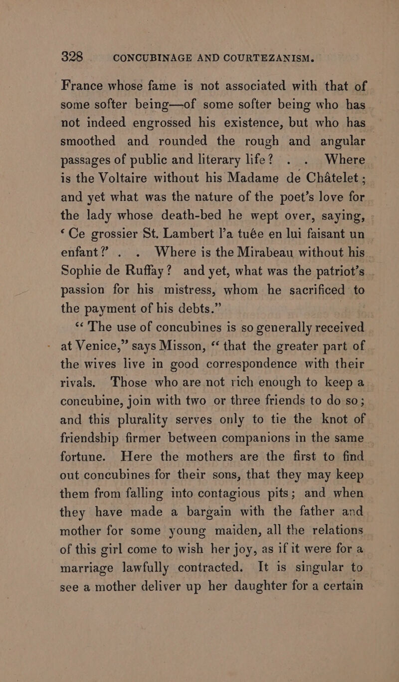 France whose fame is not associated with that of some softer being—of some softer being who has not indeed engrossed his existence, but who has smoothed and rounded the rough and angular passages of public and literary life? . . Where is the Voltaire without his Madame de Chatelet ; and yet what was the nature of the poet’s love for the lady whose death-bed he wept over, saying, ‘Ce grossier St. Lambert l’a tuée en lui faisant un enfant? . . Where is the Mirabeau without his Sophie de Ruffay? and yet, what was the patriot’s . passion for his mistress, whom he sacrificed to the payment of his debts.” | ‘< The use of concubines is so generally received at Venice,” says Misson, ‘‘ that the greater part of the wives live in good correspondence with their rivals. Those who are not rich enough to keep a concubine, join with two or three friends to do so; and this plurality serves only to tie the knot of friendship firmer between companions in the same _ fortune. Here the mothers are the first to find out concubines for their sons, that they may keep them from falling into contagious pits; and when they have made a bargain with the father and mother for some young maiden, all the relations of this girl come to wish her joy, as if it were for a marriage lawfully contracted. It is singular to see a mother deliver up her daughter for a certain