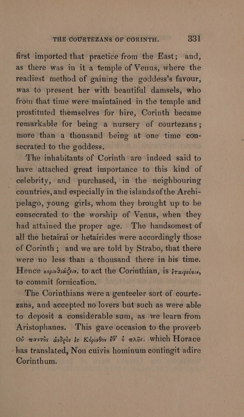 first imported that practice from the East; and, as there was in it a temple of Venus, where the readiest method of gaining the goddess’s favour, was to present her with beautiful damsels, who from that time were maintained in the temple and prostituted themselves for hire, Corinth became remarkable for being a nursery of courtezans ; inore than a thousand beine at one time con- secrated to the goddess. The inhabitants of Corinth are indeed said to have attached great importance to this kind of celebrity, and purchased, in the neighbouring countries, and especially in the islands ofthe Archi- pelago, young girls, whom they brought up to be eonsecrated to the worship of Venus, when they had attained the proper age. The handsomest of all the hetairai or hetairides were accordingly those of Corinth ; and we are told by Strabo, that there were no less than a thousand there in his time. Hence xopwdiage, to act the Corinthian, is zraipedes, to commit fornication. The Corinthians were a genteeler sort of courte- zans, and accepted no lovers but such as were able to deposit a considerable sum, as we learn from Aristophanes. This gave occasion to the proverb Ob marries dyDeds is Képivbov 20° 6 wads, which Horace -has translated, Non cuivis hominum contingit adire Corinthum.